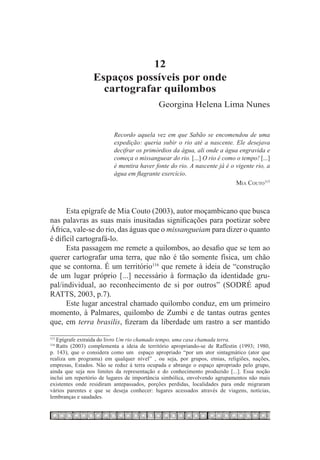 12
                 Espaços possíveis por onde
                   cartografar quilombos
                                            Georgina Helena Lima Nunes


                          Recordo aquela vez em que Sabão se encomendou de uma
                          expedição: queria subir o rio até a nascente. Ele desejava
                          decifrar os primórdios da água, ali onde a água engravida e
                          começa o missanguear do rio. [...] O rio é como o tempo! [...]
                          é mentira haver fonte do rio. A nascente já é o vigente rio, a
                          água em flagrante exercício.
                                                                          Mia Couto115



      Esta epígrafe de Mia Couto (2003), autor moçambicano que busca
nas palavras as suas mais inusitadas significações para poetizar sobre
África, vale-se do rio, das águas que o missangueiam para dizer o quanto
é difícil cartografá-lo.
      Esta passagem me remete a quilombos, ao desafio que se tem ao
querer cartografar uma terra, que não é tão somente física, um chão
que se contorna. É um território116 que remete à ideia de “construção
de um lugar próprio [...] necessário à formação da identidade gru-
pal/individual, ao reconhecimento de si por outros” (SODRÉ apud
RATTS, 2003, p.7).
      Este lugar ancestral chamado quilombo conduz, em um primeiro
momento, à Palmares, quilombo de Zumbi e de tantas outras gentes
que, em terra brasilis, fizeram da liberdade um rastro a ser mantido

   Epígrafe extraída do livro Um rio chamado tempo, uma casa chamada terra.
115	

   Ratts (2003) complementa a ideia de território apropriando-se de Raffestin (1993; 1980,
116	

p. 143), que o considera como um espaço apropriado “por um ator sintagmático (ator que
realiza um programa) em qualquer nível” , ou seja, por grupos, etnias, religiões, nações,
empresas, Estados. Não se reduz à terra ocupada e abrange o espaço apropriado pelo grupo,
ainda que seja nos limites da representação e do conhecimento produzido [...]. Essa noção
inclui um repertório de lugares de importância simbólica, envolvendo agrupamentos não mais
existentes onde residiram antepassados, porções perdidas, localidades para onde migraram
vários parentes e que se deseja conhecer: lugares acessados através de viagens, notícias,
lembranças e saudades.
 