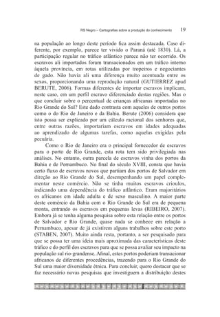 RS Negro – Cartografias sobre a produção do conhecimento	   19

na população ao longo deste período fica assim destacada. Caso di-
ferente, por exemplo, parece ter vivido o Paraná (até 1830). Lá, a
participação regular no tráfico atlântico parece não ter ocorrido. Os
escravos ali importados foram transacionados em um tráfico interno
àquela província, em rotas utilizadas por tropeiros e negociantes
de gado. Não havia ali uma diferença muito acentuada entre os
sexos, proporcionando uma reprodução natural (GUTIERREZ apud
BERUTE, 2006). Formas diferentes de importar escravos implicam,
neste caso, em um perfil escravo diferenciado destas regiões. Mas o
que concluir sobre o percentual de crianças africanas importadas no
Rio Grande do Sul? Este dado contrasta com aqueles de outros portos
como o do Rio de Janeiro e da Bahia. Berute (2006) considera que
isto possa ser explicado por um cálculo racional dos senhores que,
entre outras razões, importariam escravos em idades adequadas
ao aprendizado de algumas tarefas, como aquelas exigidas pela
pecuária.
      Como o Rio de Janeiro era o principal fornecedor de escravos
para o porto de Rio Grande, esta rota tem sido privilegiada nas
análises. No entanto, outra parcela de escravos vinha dos portos da
Bahia e de Pernambuco. No final do século XVIII, consta que havia
certo fluxo de escravos novos que partiam dos portos de Salvador em
direção ao Rio Grande do Sul, desempenhando um papel comple-
mentar neste comércio. Não se tinha muitos escravos crioulos,
indicando uma dependência do tráfico atlântico. Eram majoritários
os africanos em idade adulta e de sexo masculino. A maior parte
deste comércio da Bahia com o Rio Grande do Sul era de pequena
monta, entrando os escravos em pequenas levas (RIBEIRO, 2007).
Embora já se tenha alguma pesquisa sobre esta relação entre os portos
de Salvador e Rio Grande, quase nada se conhece em relação a
Pernambuco, apesar de já existirem alguns trabalhos sobre este porto
(STABEN, 2007). Muito ainda resta, portanto, a ser pesquisado para
que se possa ter uma ideia mais aproximada das características deste
tráfico e do perfil dos escravos para que se possa avaliar seu impacto na
população sul rio-grandense. Afinal, estes portos poderiam transacionar
africanos de diferentes procedências, trazendo para o Rio Grande do
Sul uma maior diversidade étnica. Para concluir, quero destacar que se
faz necessário novas pesquisas que investiguem a distribuição destes
 