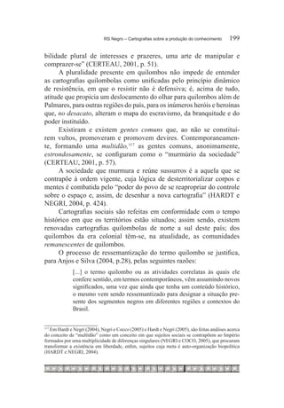 RS Negro – Cartografias sobre a produção do conhecimento	      199

bilidade plural de interesses e prazeres, uma arte de manipular e
comprazer-se” (CERTEAU, 2001, p. 51).
      A pluralidade presente em quilombos não impede de entender
as cartografias quilombolas como unificadas pelo princípio dinâmico
de resistência, em que o resistir não é defensiva; é, acima de tudo,
atitude que propicia um deslocamento do olhar para quilombos além de
Palmares, para outras regiões do país, para os inúmeros heróis e heroínas
que, no desacato, alteram o mapa do escravismo, da branquitude e do
poder instituído.
      Existiram e existem gentes comuns que, ao não se constituí-
rem vultos, promoveram e promovem devires. Contemporaneamen-
te, formando uma multidão,117 as gentes comuns, anonimamente,
estrondosamente, se configuram como o “murmúrio da sociedade”
(CERTEAU, 2001, p. 57).
      A sociedade que murmura e reúne sussurros é a aquela que se
contrapõe à ordem vigente, cuja lógica de desterritorializar corpos e
mentes é combatida pelo “poder do povo de se reapropriar do controle
sobre o espaço e, assim, de desenhar a nova cartografia” (HARDT e
NEGRI, 2004, p. 424).
      Cartografias sociais são refeitas em conformidade com o tempo
histórico em que os territórios estão situados; assim sendo, existem
renovadas cartografias quilombolas de norte a sul deste país; dos
quilombos da era colonial têm-se, na atualidade, as comunidades
remanescentes de quilombos.
      O processo de ressemantização do termo quilombo se justifica,
para Anjos e Silva (2004, p.28), pelas seguintes razões:
              [...] o termo quilombo ou as atividades correlatas às quais ele
              confere sentido, em termos contemporâneos, vêm assumindo novos
              significados, uma vez que ainda que tenha um conteúdo histórico,
              o mesmo vem sendo ressemantizado para designar a situação pre-
              sente dos segmentos negros em diferentes regiões e contextos do
              Brasil.


   Em Hardt e Negri (2004), Negri e Cocco (2005) e Hardt e Negri (2005), são feitas análises acerca
117	

do conceito de “multidão” como um conceito em que sujeitos sociais se contrapõem ao Império
formados por uma multiplicidade de diferenças singulares (NEGRI e COCO, 2005), que procuram
transformar a existência em liberdade, enfim, sujeitos cuja meta é auto-organização biopolítica
(HARDT e NEGRI, 2004).
 