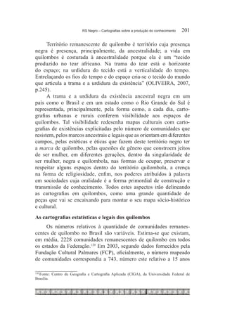 RS Negro – Cartografias sobre a produção do conhecimento	   201

      Território remanescente de quilombo é território cuja presença
negra é presença, principalmente, da ancestralidade; a vida em
quilombos é costurada à ancestralidade porque ela é um “tecido
produzido no tear africano. Na trama do tear está o horizonte
do espaço; na urdidura do tecido está a verticalidade do tempo.
Entrelaçando os fios do tempo e do espaço cria-se o tecido do mundo
que articula a trama e a urdidura da existência” (OLIVEIRA, 2007,
p.245).
      A trama e a urdidura da existência ancestral negra em um
país como o Brasil e em um estado como o Rio Grande do Sul é
representada, principalmente, pela forma como, a cada dia, carto-
grafias urbanas e rurais conferem visibilidade aos espaços de
quilombos. Tal visibilidade redesenha mapas culturais com carto-
grafias de existências explicitadas pelo número de comunidades que
resistem, pelos marcos ancestrais e legais que as orientam em diferentes
campos, pelas estéticas e éticas que fazem deste território negro ter
a marca de quilombo, pelas questões de gênero que constroem jeitos
de ser mulher, em diferentes gerações, dentro da singularidade de
ser mulher, negra e quilombola, nas formas de ocupar, preservar e
respeitar alguns espaços dentro do território quilombola, a crença
na forma de religiosidade, enfim, nos poderes atribuídos à palavra
em sociedades cuja oralidade é a forma primordial de construção e
transmissão de conhecimento. Todos estes aspectos irão delineando
as cartografias em quilombos, como uma grande quantidade de
peças que vai se encaixando para montar o seu mapa sócio-histórico
e cultural.
As cartografias estatísticas e legais dos quilombos
     Os números relativos à quantidade de comunidades remanes-
centes de quilombo no Brasil são variáveis. Estima-se que existam,
em média, 2228 comunidades remanescentes de quilombo em todos
os estados da Federação.120 Em 2003, segundo dados fornecidos pela
Fundação Cultural Palmares (FCP), oficialmente, o número mapeado
de comunidades correspondia a 743, número este relativo a 15 anos

  Fonte: Centro de Geografia e Cartografia Aplicada (CIGA), da Universidade Federal de
120	

Brasília.
 