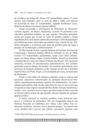 202	        Silva, G.F.; Santos, J.A. & Carneiro, L.C.C. (Org.)



de existência do Artigo 68. Destas 743 comunidades, apenas 71 áreas
haviam sido tituladas; entre os anos de 2004 e 2006, este número
foi acrescido de mais 21 comunidades, segundo Guilherme Casse,
Ministro do Desenvolvimento Agrário (MDA).
      Ainda recorrendo a informações do Ministério do Desenvol-
vimento Agrário, no Brasil, atualmente, existem 44 quilombos con-
siderados quilombos urbanos, ou seja, aqueles “formados principal-
mente por grupos que viviam ao redor de grandes cidades e foram
englobados pelo crescimento urbano dos municípios, além de populações
que habitavam áreas valorizadas nas cidades e que, a partir do séc. XX,
foram obrigados a se deslocar para áreas de periferia para dar lugar a
projetos de revitalização e embelezamento”.121
      No Rio Grande do Sul, segundo balanço do Instituto Nacional de
Colonização e Reforma Agrária (INCRA) realizado no ano de 2006,
existem 127 comunidades quilombolas, sendo cinco delas urbanas:
quatro em Porto Alegre (Alpes, Família Fidélix, Areal/Luiz Guaranha
e Família Silva) e uma em Canoas (Chácara das Rosas). Até o presente
momento, existem 29 procedimentos administrativos, mas nenhum
quilombo, rural ou urbano, foi titulado. Os territórios quilombolas mais
próximos da titulação definitiva no Rio Grande do Sul são o Kilombo
Família Silva, em Porto Alegre, e a Comunidade de Casca, no município
de Mostardas.
      Frente a estes dados de natureza estatística, pode-se antever que
processos educativos referenciados na realidade étnico-racial bra-
sileira, especificamente tratando, gaúcha, são fundamentais. As comu-
nidades quilombolas, hoje em dia, para além dos marcos ancestrais que
revigoram as lutas negras concedendo-lhes fluído vital que transforma o
mundo – axé – possuem marcos legais que direcionam as lutas, mas não
as deixam menos árduas do que quando estavam alijadas de qualquer
aparato jurídico.
      O marco ancestral se constitui, também, como forma de com-
provar a existência de quilombos; eles são recuperados através das
histórias buscadas na lembrança dos velhos e das velhas. Este re-
memorar estabelece vínculos com o presente porque, “na maioria das
vezes, lembrar não é reviver, mas refazer, reconstruir, repensar, com

121	
       Fonte: Observatório Quilombola koinonia, 15/03/2007 (Informativo Online).
 