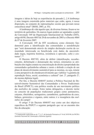 RS Negro – Cartografias sobre a produção do conhecimento	    203

imagens e ideias de hoje as experiências do passado [...] A lembrança
é uma imagem construída pelos materiais que estão, agora, à nossa
disposição, no conjunto de representações sociais que povoam nossa
consciência atual” (BOSI, 2001, p. 55).
      A lembrança dá vida àqueles que, de diversas formas, fixam-se no
território de quilombos. Os marcos legais podem ser apontados a partir
da Convenção 169 da Organização Internacional do Trabalho (OIT),
artigo 68/88, Decreto 4883 de 20 de novembro de 2003 e o Decreto 4064
de 07 de fevereiro 2007.
      A Convenção 169 da OIT reconheceu como elemento fun-
damental para a identificação das comunidades a autodefinição
que “será demonstrada através da simples declaração escrita da co-
munidade interessada ou beneficiada com dados da ancestrali-
dade negra, trajetória histórica, resistência à opressão, culto e cos-
tumes”.122
      O Decreto 4887/03, além de definir (identificação, reconhe-
cimento, delimitação e demarcação das terras), sistematiza as atri-
buições dos órgãos estatais na concretização do direito à propriedade das
comunidades quilombolas urbanas e rurais e defende a criação de um
plano de desenvolvimento sustentável para as mesmas, ou seja, remete
a uma perspectiva de etnodesenvolvimento que viabiliza “a garantia da
reprodução física, social, econômica e cultural” (art. 2º, parágrafo 2º,
do mesmo diploma legal).
      Por fim, o Decreto 6040/07 institui a Política Nacional de De-
senvolvimento Sustentável das Comunidades e Povos Tradicionais
do Brasil (PNPCT); esta política resulta de um movimento político
das multidões do campo. Entre tantas delegações, o decreto inclui
no conceito de populações tradicionais grupos como pantaneiros,
caiçaras, ribeirinhos, seringueiros, castanheiros, quebradeiras de coco,
babaçu, geraizeiros e ciganos, entre outros; é a insurgência das mul-
tidões do campo!
      O artigo 3o do Decreto 6040/07 traz como um dos objetivos
específicos da PNPCT o seguinte parágrafo que vai ao encontro dos
fins da educação:

   Compreensão explicitada no art. 7º, § 1º, da Instrução Normativa nº 16 de 24/03/04, do INCRA
122	

(Instituto Nacional de Colonização e Reforma Agrária).
 