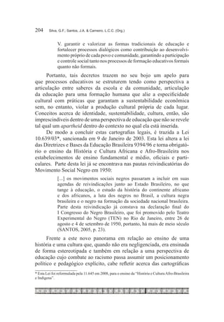 204	     Silva, G.F.; Santos, J.A. & Carneiro, L.C.C. (Org.)


              V. garantir e valorizar as formas tradicionais de educação e
              fortalecer processos dialógicos como contribuição ao desenvolvi-
              mento próprio de cada povo e comunidade, garantindo a participação
              e controle social tanto nos processos de formação educativos formais
              quanto não formais.
      Portanto, tais decretos trazem no seu bojo um apelo para
que processos educativos se estruturem tendo como perspectiva a
articulação entre saberes da escola e da comunidade, articulação
da educação para uma formação humana que alie a especificidade
cultural com práticas que garantam a sustentabilidade econômica
sem, no entanto, violar a produção cultural própria de cada lugar.
Conceitos acerca de identidade, sustentabilidade, cultura, então, são
imprescindíveis dentro de uma perspectiva de educação que não se revele
tal qual um apartheid dentro do contexto no qual ela está inserida.
      De modo a concluir estas cartografias legais, é trazida a Lei
10.639/03*, sancionada em 9 de Janeiro de 2003. Esta lei altera a lei
das Diretrizes e Bases da Educação Brasileira 9394/96 e torna obrigató-
rio o ensino da História e Cultura Africana e Afro-Brasileira nos
estabelecimentos de ensino fundamental e médio, oficiais e parti-
culares. Parte desta lei já se encontrava nas pautas reivindicatórias do
Movimento Social Negro em 1950:
              [...] os movimentos sociais negros passaram a incluir em suas
              agendas de reivindicações junto ao Estado Brasileiro, no que
              tange à educação, o estudo da história do continente africano
              e dos africanos, a luta dos negros no Brasil, a cultura negra
              brasileira e o negro na formação da sociedade nacional brasileira.
              Parte desta reivindicação já constava na declaração final do
              I Congresso do Negro Brasileiro, que foi promovido pelo Teatro
              Experimental do Negro (TEN) no Rio de Janeiro, entre 26 de
              agosto e 4 de setembro de 1950, portanto, há mais de meio século
              (SANTOS, 2005, p. 23).
      Frente a este novo panorama em relação ao ensino de uma
história e uma cultura que, quando não era negligenciada, era ensinada
de forma estereotipada e também em relação a uma perspectiva de
educação cujo combate ao racismo passa assumir um posicionamento
político e pedagógico explícito, cabe refletir acerca das cartográficas
* Esta Lei foi reformulada pela 11.645 em 2008, para o ensino da “História e Cultura Afro-Brasileira
e Indígena”.
 