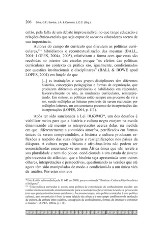 206	     Silva, G.F.; Santos, J.A. & Carneiro, L.C.C. (Org.)



então, pela falta de um debate imprescindível no que tange educação e
relações étnico-raciais que seja capaz de tocar os educadores acerca de
sua importância.
     Autores do campo do currículo que discutem as políticas curri-
culares,124 hibridismos e recontextualização das mesmas (BALL,
2001; LOPES, 2004a, 2005), relativizam a forma com que estas são
recebidas no interior das escolas porque “os efeitos das políticas
curriculares no contexto da prática são, igualmente, condicionados
por questões institucionais e disciplinares” (BALL & BOWE apud
LOPES, 2004) em função de que
              [...] as instituições e seus grupos disciplinares têm diferentes
              histórias, concepções pedagógicas e formas de organização, que
              produzem diferentes experiências e habilidades em responder,
              favoravelmente ou não, às mudanças curriculares, reinterpre-
              tando. Em síntese, as políticas estão sempre em processo de vir a
              ser, sendo múltiplas as leituras possíveis de serem realizadas por
              múltiplos leitores, em um constante processo de interpretações das
              interpretações (LOPES, 2004, p. 113).
     Após ter sido sancionada a Lei 10.639/03*, um dos desafios é
viabilizar meios para que a história e cultura negra estejam na escola
dinamizando até mesmo as interpretações acerca delas, na medida
em que, diferentemente a conteúdos amorfos, petrificados em formas
únicas de serem compreendidos, a história e cultura produzam re-
flexões a respeito das suas origens e ressignificações nos países da
diáspora. A cultura negra africana e afro-brasileira não podem ser
essencializadas encerrando-se em uma África única que não revele a
sua pluralidade e nem tão pouco condicionada a um estado de pureza
pós-travessia do atlântico; que a história seja apresentada com outros
olhares, interpretações e perspectivas, questionando as versões que até
agora têm sido manipuladas de modo a condicioná-la a um único viés
de análise. Por estes motivos

* Esta Lei foi reformulada pela 11.645 em 2008, para o ensino da “História e Cultura Afro-Brasileira
e Indígena”.
124	
     “Toda política curricular é, assim, uma política de constituição do conhecimento escolar: um
conhecimento construído simultaneamente para a escola (em ações externas à escola) e pela escola
(em suas práticas institucionais cotidianas). Ao mesmo tempo, toda política curricular é uma política
cultural, pois o currículo é fruto de uma seleção da cultura e é um campo conflituoso de produção
de cultura, de embate entre sujeitos, concepções de conhecimento, formas de entender e construir
o mundo” (LOPES, 2004a, p. 111).
 