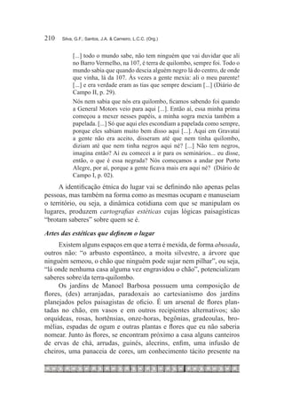 210	   Silva, G.F.; Santos, J.A. & Carneiro, L.C.C. (Org.)


            [...] todo o mundo sabe, não tem ninguém que vai duvidar que ali
            no Barro Vermelho, na 107, é terra de quilombo, sempre foi. Todo o
            mundo sabia que quando descia alguém negro lá do centro, de onde
            que vinha, lá da 107. Às vezes a gente mexia: ali o meu parente!
            [...] e era verdade eram as tias que sempre desciam [...] (Diário de
            Campo II, p. 29).
            Nós nem sabia que nós era quilombo, ficamos sabendo foi quando
            a General Motors veio para aqui [...]. Então aí, essa minha prima
            começou a mexer nesses papéis, a minha sogra mexia também a
            papelada. [...] Só que aqui eles escondiam a papelada como sempre,
            porque eles sabiam muito bem disso aqui [...]. Aqui em Gravataí
            a gente não era aceito, disseram até que nem tinha quilombo,
            diziam até que nem tinha negros aqui né? [...] Não tem negros,
            imagina então? Aí eu comecei a ir para os seminários... eu disse,
            então, o que é essa negrada? Nós começamos a andar por Porto
            Alegre, por aí, porque a gente ficava mais era aqui né? (Diário de
            Campo I, p. 02).
     A identificação étnica do lugar vai se definindo não apenas pelas
pessoas, mas também na forma como as mesmas ocupam e manuseiam
o território, ou seja, a dinâmica cotidiana com que se manipulam os
lugares, produzem cartografias estéticas cujas lógicas paisagísticas
“brotam saberes” sobre quem se é.
Artes das estéticas que definem o lugar
     Existem alguns espaços em que a terra é mexida, de forma abusada,
outros não: “o arbusto espontâneo, a moita silvestre, a árvore que
ninguém semeou, o chão que ninguém pode sujar nem pilhar”, ou seja,
“lá onde nenhuma casa alguma vez engravidou o chão”, potencializam
saberes sobre/da terra-quilombo.
     Os jardins de Manoel Barbosa possuem uma composição de
flores, (des) arranjadas, paradoxais ao cartesianismo dos jardins
planejados pelos paisagistas de oficio. É um arsenal de flores plan-
tadas no chão, em vasos e em outros recipientes alternativos; são
orquídeas, rosas, hortênsias, onze-horas, begônias, gradeoulas, bro-
mélias, espadas de ogum e outras plantas e flores que eu não saberia
nomear. Junto às flores, se encontram próximo a casa alguns canteiros
de ervas de chá, arrudas, guinés, alecrins, enfim, uma infusão de
cheiros, uma panaceia de cores, um conhecimento tácito presente na
 