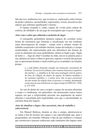 RS Negro – Cartografias sobre a produção do conhecimento	   211

fala das (os) jardineiras (os) que revelam as explicações sobre formas
de podas e plantios, sazonalidades, superstições, cismas, descritivas dos
saberes que enfeitam significando o terreno.
      O espaço ocupado é, então, espaço do vivido pelas ordens da
estética, da utilidade e de um jogo de concepções que ocupam o lugar.
Artes com o sabor que alimenta a memória do lugar
      A cartografia quilombola demarca espaços do cozinhar como
forma de rememória que alimenta a socialização em um cotidiano
cujos descompassos de tempos – tempo rural e urbano, tempo do
trabalho assalariado e do trabalho familiar, tempo da tradição e o tempo
modernidade, são representados pela sua alternância das formas de
cozer os alimentos nas casas quilombolas: utiliza-se fogão a gás, fogão
de barro e ... fogo de chão! Cozinhar no chão, mover as panelas para a
rua, adentrar no mato e colher os gravetos, esperar a reunida das pessoas
que se aproximam durante o ritual confere gosto ao paladar e às relações
porque
          [...] cada hábito alimentar compõe um minúsculo cruzamento de
          histórias. No invisível cotidiano, sob o sistema silencioso e repetitivo
          das tarefas [...], empilha-se de fato uma montagem sutil de gestos,
          de ritos, de códigos, de ritmos, de opções, de hábitos herdados e
          de costumes repetidos. [...] comer serve não só para concretizar
          um dos modos de relação entre as pessoas e o mundo, desenhando
          assim uma de suas referências no espaço tempo (CERTEAU, 1998,
          p. 235-250).
      Ao sair de dentro de casa e ocupar o espaço da rua para alimentar
o corpo e a lembrança, em quilombos, são demarcados outros tantos
espaços em que a religiosidade presente nas populações de matriz
africana é exacerbada pela legitimidade com que a ancestralidade se
constitui dona dos lugares.
Artes de ritualizar o lugar: ritos ancestrais, ritos de trabalho e
sobrevivência
     Em Manoel Barbosa, durante as idas a campo, adentravam-se
as matas a fim de mostrar um espaço e sua especificidade que, para a
pesquisadora, era estranho. Obstante o fato de que mulheres e crianças
que orientavam o passeio conheciam cada centímetro dos lugares mais
 