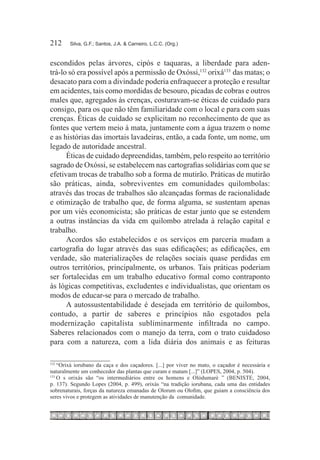 212	    Silva, G.F.; Santos, J.A. & Carneiro, L.C.C. (Org.)



escondidos pelas árvores, cipós e taquaras, a liberdade para aden-
trá-lo só era possível após a permissão de Oxóssi,132 orixá133  das matas; o
desacato para com a divindade poderia enfraquecer a proteção e resultar
em acidentes, tais como mordidas de besouro, picadas de cobras e outros
males que, agregados às crenças, costuravam-se éticas de cuidado para
consigo, para os que não têm familiaridade com o local e para com suas
crenças. Éticas de cuidado se explicitam no reconhecimento de que as
fontes que vertem meio à mata, juntamente com a água trazem o nome
e as histórias das imortais lavadeiras, então, a cada fonte, um nome, um
legado de autoridade ancestral.
      Éticas de cuidado depreendidas, também, pelo respeito ao território
sagrado de Oxóssi, se estabelecem nas cartografias solidárias com que se
efetivam trocas de trabalho sob a forma de mutirão. Práticas de mutirão
são práticas, ainda, sobreviventes em comunidades quilombolas:
através das trocas de trabalhos são alcançadas formas de racionalidade
e otimização de trabalho que, de forma alguma, se sustentam apenas
por um viés economicista; são práticas de estar junto que se estendem
a outras instâncias da vida em quilombo atrelada à relação capital e
trabalho.
      Acordos são estabelecidos e os serviços em parceria mudam a
cartografia do lugar através das suas edificações; as edificações, em
verdade, são materializações de relações sociais quase perdidas em
outros territórios, principalmente, os urbanos. Tais práticas poderiam
ser fortalecidas em um trabalho educativo formal como contraponto
às lógicas competitivas, excludentes e individualistas, que orientam os
modos de educar-se para o mercado de trabalho.
      A autossustentabilidade é desejada em território de quilombos,
contudo, a partir de saberes e princípios não esgotados pela
modernização capitalista subliminarmente infiltrada no campo.
Saberes relacionados com o manejo da terra, com o trato cuidadoso
para com a natureza, com a lida diária dos animais e as feituras

132	
     “Orixá iorubano da caça e dos caçadores. [...] por viver no mato, o caçador é necessária e
naturalmente um conhecedor das plantas que curam e matam [...]” (LOPES, 2004, p. 504).
133	
     O s orixás são “os intermediários entre os homens e Olódumarè ” (BENISTE, 2004,
p. 137). Segundo Lopes (2004, p. 499), orixás “na tradição iorubana, cada uma das entidades
sobrenaturais, forças da natureza emanadas de Olorum ou Olofim, que guiam a consciência dos
seres vivos e protegem as atividades de manutenção da comunidade.
 