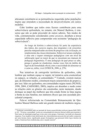 RS Negro – Cartografias sobre a produção do conhecimento	      213

artesanais constituem-se as permanências requeridas pelas populações
negras que entendem a necessidade de desenvolvimento em outros
modelos.
     Cabe lembrar que todos estes fazeres contribuem para uma
sobrevivência quilombola, no entanto, em Manoel Barbosa, é con-
senso que não se pode prescindir de outros saberes. Tais modos de
vida, constantemente considerados como arcaicos, desafiam a nossa
capacidade reflexiva para compreender esta resistente “pedagogia da
sobrevivência”:
              Ao longo da história a sobrevivência foi parte da experiência
              dos índios, dos escravos negros, dos imigrantes e de crescentes
              parcelas marginalizadas em nome do progresso e da civilização, ou
              simplesmente das classes dominantes. Sobreviver nessas condições
              é uma arte e requer estratégias pedagógicas com um nível de
              sofisticação igual ou maior do que se encontram nos manuais de
              pedagogia hegemônica. É uma pedagogia da qual pouco se sabe,
              porque é gerada no clandestino, muitas vezes fora do âmbito do
              legal ou da formalidade oficial, entre a necessidade de alimentar-se
              e curar-se, enfim, viver (STRECK, 2006, p. 279).

     Nas tentativas de cartografar territórios de quilombos, cabe
lembrar que nenhum espaço se repete; tal tentativa seria essencializar
os espaços, as relações, as comunidades.134 Contudo, existem marcas
que, de diferentes modos, constituem traços característicos de grupos e,
por isso, falar em quilombos, em comunidades negras rurais (NUNES,
1998, 2004; CARNEIRO, 2003), implica em desenhar o modo como
as relações entre os gêneros são construídas, neste momento, dando
destaque ao papel das mulheres que têm estado frente às lutas negras
e frente às suas famílias, nos inúmeros Brasis que esta sociedade pós-
colonial comporta.
     Fala-se referenciada na Comunidade Remanescente de Qui-
lombos Manoel Barbosa onde um grande número de mulheres negras,


   Nenhuma comunidade pode ser pensada de forma essencializada conforme aponta Hall (2003,
134	

p. 65): “O termo comunidade [como em comunidades de minorias étnicas] reflete precisamente o
forte senso de identidade grupal que existe entre esses grupos. Entretanto, isso pode ser altamente
enganoso. Esse modelo é uma idealização dos relacionamentos pessoais dos povoados compostos
por uma mesma classe, significando grupos homogêneos que possuem fortes laços internos de
união e fronteiras bem estabelecidas com o mundo exterior”.
 