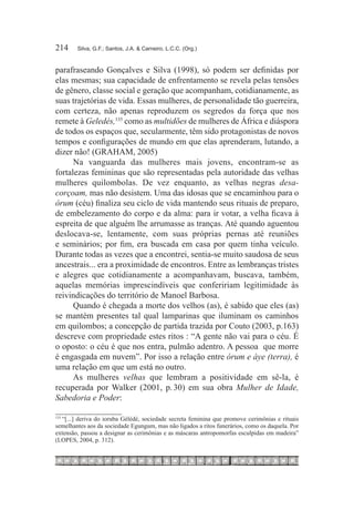 214	    Silva, G.F.; Santos, J.A. & Carneiro, L.C.C. (Org.)



parafraseando Gonçalves e Silva (1998), só podem ser definidas por
elas mesmas; sua capacidade de enfrentamento se revela pelas tensões
de gênero, classe social e geração que acompanham, cotidianamente, as
suas trajetórias de vida. Essas mulheres, de personalidade tão guerreira,
com certeza, não apenas reproduzem os segredos da força que nos
remete à Geledés,135 como as multidões de mulheres de África e diáspora
de todos os espaços que, secularmente, têm sido protagonistas de novos
tempos e configurações de mundo em que elas aprenderam, lutando, a
dizer não! (GRAHAM, 2005)
      Na vanguarda das mulheres mais jovens, encontram-se as
fortalezas femininas que são representadas pela autoridade das velhas
mulheres quilombolas. De vez enquanto, as velhas negras desa-
corçoam, mas não desistem. Uma das idosas que se encaminhou para o
órum (céu) finaliza seu ciclo de vida mantendo seus rituais de preparo,
de embelezamento do corpo e da alma: para ir votar, a velha ficava à
espreita de que alguém lhe arrumasse as tranças. Até quando aguentou
deslocava-se, lentamente, com suas próprias pernas até reuniões
e seminários; por fim, era buscada em casa por quem tinha veículo.
Durante todas as vezes que a encontrei, sentia-se muito saudosa de seus
ancestrais... era a proximidade de encontros. Entre as lembranças tristes
e alegres que cotidianamente a acompanhavam, buscava, também,
aquelas memórias imprescindíveis que confeririam legitimidade às
reivindicações do território de Manoel Barbosa.
      Quando é chegada a morte dos velhos (as), é sabido que eles (as)
se mantém presentes tal qual lamparinas que iluminam os caminhos
em quilombos; a concepção de partida trazida por Couto (2003, p.163)
descreve com propriedade estes ritos : “A gente não vai para o céu. É
o oposto: o céu é que nos entra, pulmão adentro. A pessoa que morre
é engasgada em nuvem”. Por isso a relação entre órum e àye (terra), é
uma relação em que um está no outro.
      As mulheres velhas que lembram a positividade em sê-la, é
recuperada por Walker (2001, p. 30) em sua obra Mulher de Idade,
Sabedoria e Poder:

  “[...] deriva do ioruba Gèlédé, sociedade secreta feminina que promove cerimônias e rituais
135	

semelhantes aos da sociedade Egungum, mas não ligados a ritos funerários, como os daquela. Por
extensão, passou a designar as cerimônias e as máscaras antropomorfas esculpidas em madeira”
(LOPES, 2004, p. 312).
 