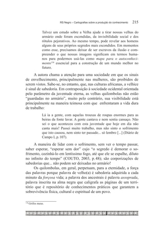 RS Negro – Cartografias sobre a produção do conhecimento	   215

                 Talvez um estudo sobre a Velha ajude a tirar nossas velhas do
                 armário onde foram escondidas, da invisibilidade social e dos
                 rótulos pejorativos. Ao mesmo tempo, pode revelar aos homens
                 alguns de seus próprios segredos mais escondidos. Em momentos
                 como esse, precisamos deixar de ser escravos da ilusão e com-
                 preender o que nossas imagens significam em termos huma-
                 nos para podermos usá-las como mapa para o autoconheci-
                 mento136 essencial para a construção de um mundo melhor no
                 futuro.

      A autora chama a atenção para uma sociedade em que os sinais
de envelhecimento, principalmente nas mulheres, são proibidos de
serem vistos. Sabe-se, no entanto, que, nas culturas africanas, a velhice
é sinal de sabedoria. Em contraposição à sociedade ocidental orientada
pelo parâmetro da juventude eterna, as velhas quilombolas não estão
“guardadas no armário”, muito pelo contrário, sua visibilidade está
principalmente na maneira teimosa com que enfrentaram a vida dura
de trabalho:
                 Lá ia a gente, com aquelas trouxas de roupas enormes para as
                 beiras da fonte lavar. A gente cantava e nem sentia cansaço. Não
                 sei o que aconteceu com esta juventude que hoje em dia não
                 canta mais! Passei muito trabalho, mas não sinto o sofrimento
                 que isto causou, nem sinto ter passado... só lembro [...] (Diário de
                 Campo I, p. 107).

     A maneira de lidar com o sofrimento, sem ver o tempo passar,
saber esperar, “esperar sem dor” cujo “o segredo é demorar o so-
frimento, cozinhá-lo em lentíssimo fogo, até que ele se espalhe, diluto
no infinito do tempo” (COUTO, 2003, p. 48); são corporizações de
sabedorias que... não podem ser deixadas no armário!
     Os quilombolas, em geral, perpetuam, para a eternidade, a força
das palavras porque palavra de velho(a) é sabedoria adquirida a cada
minuto da forçosa vida; a palavra dos ancestrais é palavra assoprada,
palavra inscrita na alma negra que caligrafa as páginas de um terri-
tório que é repositório de conhecimentos práticos que garantem a
sobrevivência física, cultural e espiritual de um povo.

136	
       Grifos meus.
 