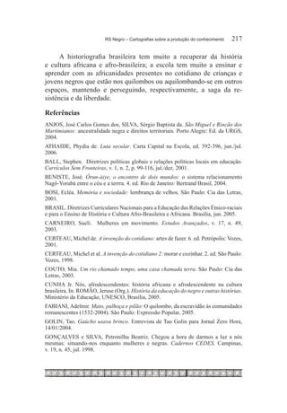 RS Negro – Cartografias sobre a produção do conhecimento	   217

      A historiografia brasileira tem muito a recuperar da história
e cultura africana e afro-brasileira; a escola tem muito a ensinar e
aprender com as africanidades presentes no cotidiano de crianças e
jovens negros que estão nos quilombos ou aquilombando-se em outros
espaços, mantendo e perseguindo, respectivamente, a saga da re-
sistência e da liberdade.

Referências
ANJOS, José Carlos Gomes dos, SILVA, Sérgio Baptista da. São Miguel e Rincão dos
Martimianos: ancestralidade negra e direitos territoriais. Porto Alegre: Ed. da URGS,
2004.
ATHAIDE, Phydia de. Luta secular. Carta Capital na Escola, ed. 392-396, jun./jul.
2006.
BALL, Stephen. Diretrizes políticas globais e relações políticas locais em educação.
Currículos Sem Fronteiras, v. 1, n. 2, p. 99-116, jul./dez. 2001.
BENISTE, José. Òrun-àiye, o encontro de dois mundos: o sistema relacionamento
Nagô-Yorubá entre o céu e a terrra. 4. ed. Rio de Janeiro: Bertrand Brasil, 2004.
BOSI, Ecléa. Memória e sociedade: lembrança de velhos. São Paulo: Cia das Letras,
2001.
BRASIL. Diretrizes Curriculares Nacionais para a Educação das Relações Étnico-raciais
e para o Ensino de História e Cultura Afro-Brasileira e Africana. Brasília, jun. 2005.
CARNEIRO, Sueli. Mulheres em movimento. Estudos Avançados, v. 17, n. 49,
2003.
CERTEAU, Michel de. A invenção do cotidiano: artes de fazer. 6. ed. Petrópolis: Vozes,
2001.
CERTEAU, Michel et al. A invenção do cotidiano 2: morar e cozinhar. 2. ed. São Paulo:
Vozes, 1998.
COUTO, Mia. Um rio chamado tempo, uma casa chamada terra. São Paulo: Cia das
Letras, 2003.
CUNHA Jr. Nós, afrodescendentes: história africana e afrodescendente na cultura
brasileira. In: ROMÃO, Jeruse (Org.). História da educação do negro e outras histórias.
Ministério da Educação, UNESCO, Brasília, 2005.
FABIANI, Adelmir. Mato, palhoça e pilão: O quilombo, da escravidão às comunidades
remanescentes (1532-2004). São Paulo: Expressão Popular, 2005.
GOLIN, Tao. Gaúcho usava brinco. Entrevista de Tao Golin para Jornal Zero Hora,
14/01/2004.
GONÇALVES e SILVA, Petronilha Beatriz. Chegou a hora de darmos a luz a nós
mesmas: situando-nos enquanto mulheres e negras. Cadernos CEDES, Campinas,
v. 19, n. 45, jul. 1998.
 
