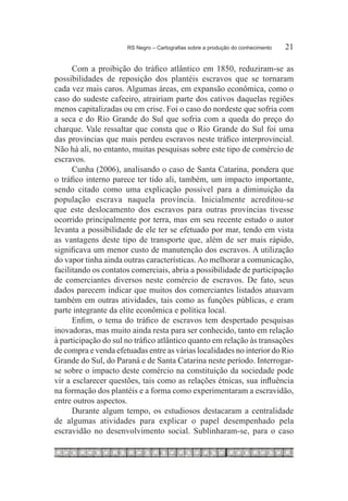 RS Negro – Cartografias sobre a produção do conhecimento	   21

      Com a proibição do tráfico atlântico em 1850, reduziram-se as
possibilidades de reposição dos plantéis escravos que se tornaram
cada vez mais caros. Algumas áreas, em expansão econômica, como o
caso do sudeste cafeeiro, atrairiam parte dos cativos daquelas regiões
menos capitalizadas ou em crise. Foi o caso do nordeste que sofria com
a seca e do Rio Grande do Sul que sofria com a queda do preço do
charque. Vale ressaltar que consta que o Rio Grande do Sul foi uma
das províncias que mais perdeu escravos neste tráfico interprovincial.
Não há ali, no entanto, muitas pesquisas sobre este tipo de comércio de
escravos.
      Cunha (2006), analisando o caso de Santa Catarina, pondera que
o tráfico interno parece ter tido ali, também, um impacto importante,
sendo citado como uma explicação possível para a diminuição da
população escrava naquela província. Inicialmente acreditou-se
que este deslocamento dos escravos para outras províncias tivesse
ocorrido principalmente por terra, mas em seu recente estudo o autor
levanta a possibilidade de ele ter se efetuado por mar, tendo em vista
as vantagens deste tipo de transporte que, além de ser mais rápido,
significava um menor custo de manutenção dos escravos. A utilização
do vapor tinha ainda outras características. Ao melhorar a comunicação,
facilitando os contatos comerciais, abria a possibilidade de participação
de comerciantes diversos neste comércio de escravos. De fato, seus
dados parecem indicar que muitos dos comerciantes listados atuavam
também em outras atividades, tais como as funções públicas, e eram
parte integrante da elite econômica e política local.
      Enfim, o tema do tráfico de escravos tem despertado pesquisas
inovadoras, mas muito ainda resta para ser conhecido, tanto em relação
à participação do sul no tráfico atlântico quanto em relação às transações
de compra e venda efetuadas entre as várias localidades no interior do Rio
Grande do Sul, do Paraná e de Santa Catarina neste período. Interrogar-
se sobre o impacto deste comércio na constituição da sociedade pode
vir a esclarecer questões, tais como as relações étnicas, sua influência
na formação dos plantéis e a forma como experimentaram a escravidão,
entre outros aspectos.
      Durante algum tempo, os estudiosos destacaram a centralidade
de algumas atividades para explicar o papel desempenhado pela
escravidão no desenvolvimento social. Sublinharam-se, para o caso
 