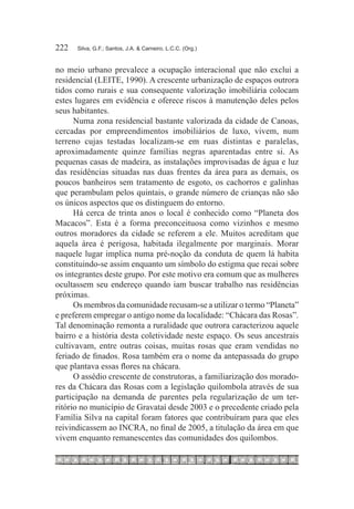 222	   Silva, G.F.; Santos, J.A. & Carneiro, L.C.C. (Org.)



no meio urbano prevalece a ocupação interacional que não exclui a
residencial (LEITE, 1990). A crescente urbanização de espaços outrora
tidos como rurais e sua consequente valorização imobiliária colocam
estes lugares em evidência e oferece riscos à manutenção deles pelos
seus habitantes.
      Numa zona residencial bastante valorizada da cidade de Canoas,
cercadas por empreendimentos imobiliários de luxo, vivem, num
terreno cujas testadas localizam-se em ruas distintas e paralelas,
aproximadamente quinze famílias negras aparentadas entre si. As
pequenas casas de madeira, as instalações improvisadas de água e luz
das residências situadas nas duas frentes da área para as demais, os
poucos banheiros sem tratamento de esgoto, os cachorros e galinhas
que perambulam pelos quintais, o grande número de crianças não são
os únicos aspectos que os distinguem do entorno.
      Há cerca de trinta anos o local é conhecido como “Planeta dos
Macacos”. Esta é a forma preconceituosa como vizinhos e mesmo
outros moradores da cidade se referem a ele. Muitos acreditam que
aquela área é perigosa, habitada ilegalmente por marginais. Morar
naquele lugar implica numa pré-noção da conduta de quem lá habita
constituindo-se assim enquanto um símbolo do estigma que recai sobre
os integrantes deste grupo. Por este motivo era comum que as mulheres
ocultassem seu endereço quando iam buscar trabalho nas residências
próximas.
      Os membros da comunidade recusam-se a utilizar o termo “Planeta”
e preferem empregar o antigo nome da localidade: “Chácara das Rosas”.
Tal denominação remonta a ruralidade que outrora caracterizou aquele
bairro e a história desta coletividade neste espaço. Os seus ancestrais
cultivavam, entre outras coisas, muitas rosas que eram vendidas no
feriado de finados. Rosa também era o nome da antepassada do grupo
que plantava essas flores na chácara.
      O assédio crescente de construtoras, a familiarização dos morado-
res da Chácara das Rosas com a legislação quilombola através de sua
participação na demanda de parentes pela regularização de um ter-
ritório no município de Gravataí desde 2003 e o precedente criado pela
Família Silva na capital foram fatores que contribuíram para que eles
reivindicassem ao INCRA, no final de 2005, a titulação da área em que
vivem enquanto remanescentes das comunidades dos quilombos.
 