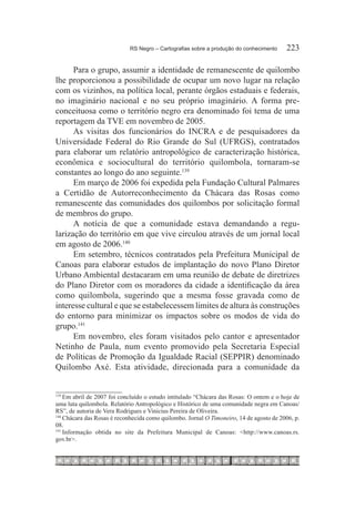 RS Negro – Cartografias sobre a produção do conhecimento	    223

      Para o grupo, assumir a identidade de remanescente de quilombo
lhe proporcionou a possibilidade de ocupar um novo lugar na relação
com os vizinhos, na política local, perante órgãos estaduais e federais,
no imaginário nacional e no seu próprio imaginário. A forma pre-
conceituosa como o território negro era denominado foi tema de uma
reportagem da TVE em novembro de 2005.
      As visitas dos funcionários do INCRA e de pesquisadores da
Universidade Federal do Rio Grande do Sul (UFRGS), contratados
para elaborar um relatório antropológico de caracterização histórica,
econômica e sociocultural do território quilombola, tornaram-se
constantes ao longo do ano seguinte.139
      Em março de 2006 foi expedida pela Fundação Cultural Palmares
a Certidão de Autorreconhecimento da Chácara das Rosas como
remanescente das comunidades dos quilombos por solicitação formal
de membros do grupo.
      A notícia de que a comunidade estava demandando a regu-
larização do território em que vive circulou através de um jornal local
em agosto de 2006.140
      Em setembro, técnicos contratados pela Prefeitura Municipal de
Canoas para elaborar estudos de implantação do novo Plano Diretor
Urbano Ambiental destacaram em uma reunião de debate de diretrizes
do Plano Diretor com os moradores da cidade a identificação da área
como quilombola, sugerindo que a mesma fosse gravada como de
interesse cultural e que se estabelecessem limites de altura às construções
do entorno para minimizar os impactos sobre os modos de vida do
grupo.141
      Em novembro, eles foram visitados pelo cantor e apresentador
Netinho de Paula, num evento promovido pela Secretaria Especial
de Políticas de Promoção da Igualdade Racial (SEPPIR) denominado
Quilombo Axé. Esta atividade, direcionada para a comunidade da


139
    	Em abril de 2007 foi concluído o estudo intitulado “Chácara das Rosas: O ontem e o hoje de
uma luta quilombola. Relatório Antropológico e Histórico de uma comunidade negra em Canoas/
RS”, de autoria de Vera Rodrigues e Vinicius Pereira de Oliveira.
140
    	Chácara das Rosas é reconhecida como quilombo. Jornal O Timoneiro, 14 de agosto de 2006, p.
08.
141
    	Informação obtida no site da Prefeitura Municipal de Canoas: <http://www.canoas.rs.
gov.br>.
 