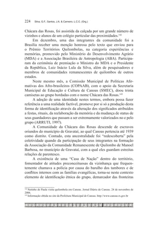 224	    Silva, G.F.; Santos, J.A. & Carneiro, L.C.C. (Org.)



Chácara das Rosas, foi assistida da calçada por um grande número de
vizinhos e alunos de um colégio particular das proximidades.142
      Em dezembro, uma das integrantes da comunidade foi a
Brasília receber uma menção honrosa pelo texto que enviou para
o Prêmio Territórios Quilombolas, na categoria experiências e
memórias, promovido pelo Ministério do Desenvolvimento Agrário
(MDA) e a Associação Brasileira de Antropologia (ABA). Participa-
ram da cerimônia de premiação o Ministro do MDA e o Presidente
da República, Luiz Inácio Lula da Silva, além de pesquisadores e
membros de comunidades remanescentes de quilombos de outros
estados.
      Neste mesmo mês, a Comissão Municipal de Políticas Afir-
mativas dos Afro-brasileiros (COPAAB), com o apoio da Secretaria
Municipal de Educação e Cultura de Canoas (SMEC), doou trinta
camisetas ao grupo bordadas com o nome Chácara das Rosas.143
      A adoção de uma identidade nestes termos, embora possa fazer
referência a uma realidade factível, promove por si só a produção desta
forma de identificação através da alteração dos significados atribuídos
a festas, rituais, da reelaboração da memória e da mudança de status de
seus guardadores que passam a ser extremamente valorizados no e pelo
grupo (ARRUTI, 1997).
      A Comunidade da Chácara das Rosas descende de escravos
oriundos do município de Gravataí, ao qual Canoas pertencia até 1939
como distrito. Contudo, esta ancestralidade foi “redescoberta” pela
coletividade quando da participação de seus integrantes na formação
da Associação da Comunidade Remanescente de Quilombo de Manoel
Barbosa, no município de Gravataí, com a qual eles guardam estreitas
relações de parentesco.
      A existência de uma “Casa de Nação” dentro do território,
fomentador de atitudes preconceituosas da vizinhança que frequen-
temente chamava a polícia por causa do barulho dos tambores e de
conflitos internos com as famílias evangélicas, torna-se neste contexto
elemento de identificação étnica do grupo, demarcador das fronteiras

142
    	Netinho de Paula visita quilombola em Canoas. Jornal Diário de Canoas. 24 de novembro de
2006.
143
    	Informação obtida no site da Prefeitura Municipal de Canoas. http://www.canoas.rs.gov.br
 