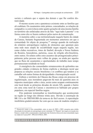 RS Negro – Cartografias sobre a produção do conhecimento	    225

sociais e culturais que o separa dos demais e que lhe confere dis-
tintividade.
      O mesmo ocorre com o parentesco existente entre as famílias que
ali coabitam. Os casamentos entre primos, concunhados, as relações de
compadrio e a convivência entre quatro gerações de uma mesma família
no território são enfatizadas através da fala: “aqui tudo é parente” e na
forma como eles se fazem conhecer pelos meios de comunicação.
      A memória sobre a sua territorialização naquele bairro da cidade
de Canoas, bastante fragmentada em momentos anteriores em que a
comunidade foi objeto de pesquisa,144 emerge quando da realização
do relatório antropológico repleta de elementos que apontam para
uma rede mais ampla de sociabilidade negra naquela região, tais
como clubes recreativos, times de futebol, devoção a Nossa Senhora
do Rosário, benzedeiras, parteiras, casas de religião afro-brasileira,
entre outros. Os relatos sobre estes assuntos são protagonizados princi-
palmente pelas pessoas mais velhas do grupo, ou ainda por aqueles
que no fluxo de casamentos e oportunidades de trabalho mais tempo
permaneceram residindo no local.
      A emergência das comunidades remanescentes de quilombos nas
grandes cidades evidencia de forma explícita a ideologia racial que
perpassa as relações sociais brasileiras e os conflitos que tendem a se
camuflar sob outras formas de desigualdade e hierarquização social.
      Embora o território da Chácara das Rosas esteja em processo de
regularização, seus moradores pagavam há mais de quarenta anos os
impostos municipais sobre a área, assim como ocupam continuamente
este local desde as primeiras décadas do século XX, quando o bairro
era uma zona rural de Canoas e encontrava-se habitado por grupos
populares, em especial famílias negras.
      Eles puderam testemunhar as transformações que aconteceram
na região ao longo dos últimos trinta anos. Devido à construção da
BR 116 e do TRENSURB ela torna-se de fácil acesso. A especulação
imobiliária gradativamente faz com que as casas de madeira simples e


144
   	Desenvolvi junto a esta comunidade, entre os anos de 2002 e 2003, pesquisa para minha
dissertação de mestrado em antropologia social, intitulada “O “Planeta” dos negros no mundo dos
brancos: estudo sobre a manutenção e atualização das fronteiras étnicas de uma comunidade negra
na cidade de Canoas/RS”. PPGAS/UFRGS, 2003.
 