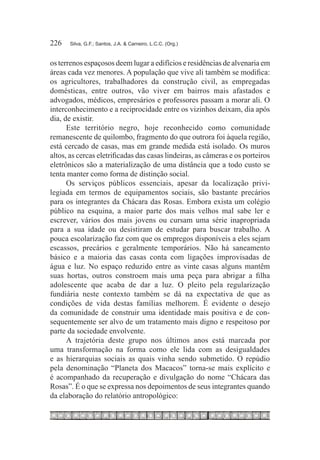 226	   Silva, G.F.; Santos, J.A. & Carneiro, L.C.C. (Org.)



os terrenos espaçosos deem lugar a edifícios e residências de alvenaria em
áreas cada vez menores. A população que vive ali também se modifica:
os agricultores, trabalhadores da construção civil, as empregadas
domésticas, entre outros, vão viver em bairros mais afastados e
advogados, médicos, empresários e professores passam a morar ali. O
interconhecimento e a reciprocidade entre os vizinhos deixam, dia após
dia, de existir.
      Este território negro, hoje reconhecido como comunidade
remanescente de quilombo, fragmento do que outrora foi àquela região,
está cercado de casas, mas em grande medida está isolado. Os muros
altos, as cercas eletrificadas das casas lindeiras, as câmeras e os porteiros
eletrônicos são a materialização de uma distância que a todo custo se
tenta manter como forma de distinção social.
      Os serviços públicos essenciais, apesar da localização privi-
legiada em termos de equipamentos sociais, são bastante precários
para os integrantes da Chácara das Rosas. Embora exista um colégio
público na esquina, a maior parte dos mais velhos mal sabe ler e
escrever, vários dos mais jovens ou cursam uma série inapropriada
para a sua idade ou desistiram de estudar para buscar trabalho. A
pouca escolarização faz com que os empregos disponíveis a eles sejam
escassos, precários e geralmente temporários. Não há saneamento
básico e a maioria das casas conta com ligações improvisadas de
água e luz. No espaço reduzido entre as vinte casas alguns mantêm
suas hortas, outros constroem mais uma peça para abrigar a filha
adolescente que acaba de dar a luz. O pleito pela regularização
fundiária neste contexto também se dá na expectativa de que as
condições de vida destas famílias melhorem. É evidente o desejo
da comunidade de construir uma identidade mais positiva e de con-
sequentemente ser alvo de um tratamento mais digno e respeitoso por
parte da sociedade envolvente.
      A trajetória deste grupo nos últimos anos está marcada por
uma transformação na forma como ele lida com as desigualdades
e as hierarquias sociais as quais vinha sendo submetido. O repúdio
pela denominação “Planeta dos Macacos” torna-se mais explícito e
é acompanhado da recuperação e divulgação do nome “Chácara das
Rosas”. É o que se expressa nos depoimentos de seus integrantes quando
da elaboração do relatório antropológico:
 