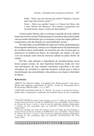 RS Negro – Cartografias sobre a produção do conhecimento	    227

             Isabel – Onde é que tem macaco aqui dentro? Ninguém é macaco
             aqui! Aqui todo mundo é gente!145
             Neusa – Odeio esse apelido! Agora é a Chácara das Rosas, não
             é mais “Planeta dos Macacos”. Nós estamos conseguindo esse
             reconhecimento, alguns vizinhos até dão parabéns.146

      A busca pelos direitos não se restringe à questão da terra, embora
tenha nela um foco central. Paulatinamente os membros desta coletividade
vão acessando informações que os instigam a exigir dos órgãos públicos
competentes a devida atenção aos seus problemas sociais.
      De outro lado, a invisibilidade do negro em Canoas, perpetuada pela
historiografia tradicional, começa a ser rompida através da popularização
da existência desta coletividade, da memória que eles evocam para se
reinscrever na história do bairro, do município, do estado e do país
e de sua inserção como área de interesse cultural no plano diretor da
cidade.
      Por fim, cabe salientar a importância do reconhecimento social
destes grupos sociais, de suas trajetórias históricas tendo em vista
suas percepções, de suas relações territoriais específicas e de suas
estratégias de resistência à opressão histórica sofrida para a efetiva
transformação das mentalidades e das práticas em relação à alteridade
no Brasil.

Referências
ARRUTI, José Maurício Andion. A emergência dos “Remanescentes”: notas para o
diálogo entre indígenas e quilombolas. In: MANA – Estudos de Antropologia Social,
Rio de Janeiro: PPGAS-UFRJ, v. 3, n. 2, 1997.
CARVALHO, Ana Paula Comin de. O “Planeta” dos negros no mundo dos brancos:
estudo sobre a manutenção e atualização das fronteiras étnicas de uma comunidade


145
   	Entrevista realizada com Isabel Cristina Genelício no dia 11/11/2006, por Vera Rodrigues e
Vinicius Pereira de Oliveira. Extraída de: RODRIGUES, Vera e OLIVEIRA, Vinicius Pereira
de. Chácara das Rosas: o ontem e o hoje de uma luta quilombola. Relatório Antropológico
e Histórico de uma comunidade negra em Canoas/RS. FAURGS/INCRA RS. Porto
Alegre, [2007].
146	
     Entrevista realizada com Neusa Mª Genelício no dia 18/11/2006, por Vera Rodrigues e
Vinicius Pereira de Oliveira. Extraída de: RODRIGUES, Vera e OLIVEIRA, Vinicius Pereira
de. Chácara das Rosas: o ontem e o hoje de uma luta quilombola. Relatório Antropológico
e Histórico de uma comunidade negra em Canoas/RS. FAURGS/INCRA RS. Porto
Alegre, [2007].
 