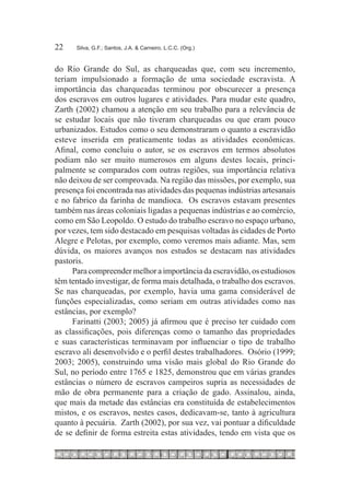 22	   Silva, G.F.; Santos, J.A. & Carneiro, L.C.C. (Org.)



do Rio Grande do Sul, as charqueadas que, com seu incremento,
teriam impulsionado a formação de uma sociedade escravista. A
importância das charqueadas terminou por obscurecer a presença
dos escravos em outros lugares e atividades. Para mudar este quadro,
Zarth (2002) chamou a atenção em seu trabalho para a relevância de
se estudar locais que não tiveram charqueadas ou que eram pouco
urbanizados. Estudos como o seu demonstraram o quanto a escravidão
esteve inserida em praticamente todas as atividades econômicas.
Afinal, como concluiu o autor, se os escravos em termos absolutos
podiam não ser muito numerosos em alguns destes locais, princi-
palmente se comparados com outras regiões, sua importância relativa
não deixou de ser comprovada. Na região das missões, por exemplo, sua
presença foi encontrada nas atividades das pequenas indústrias artesanais
e no fabrico da farinha de mandioca. Os escravos estavam presentes
também nas áreas coloniais ligadas a pequenas indústrias e ao comércio,
como em São Leopoldo. O estudo do trabalho escravo no espaço urbano,
por vezes, tem sido destacado em pesquisas voltadas às cidades de Porto
Alegre e Pelotas, por exemplo, como veremos mais adiante. Mas, sem
dúvida, os maiores avanços nos estudos se destacam nas atividades
pastoris.
     Para compreender melhor a importância da escravidão, os estudiosos
têm tentado investigar, de forma mais detalhada, o trabalho dos escravos.
Se nas charqueadas, por exemplo, havia uma gama considerável de
funções especializadas, como seriam em outras atividades como nas
estâncias, por exemplo?
     Farinatti (2003; 2005) já afirmou que é preciso ter cuidado com
as classificações, pois diferenças como o tamanho das propriedades
e suas características terminavam por influenciar o tipo de trabalho
escravo ali desenvolvido e o perfil destes trabalhadores. Osório (1999;
2003; 2005), construindo uma visão mais global do Rio Grande do
Sul, no período entre 1765 e 1825, demonstrou que em várias grandes
estâncias o número de escravos campeiros supria as necessidades de
mão de obra permanente para a criação de gado. Assinalou, ainda,
que mais da metade das estâncias era constituída de estabelecimentos
mistos, e os escravos, nestes casos, dedicavam-se, tanto à agricultura
quanto à pecuária. Zarth (2002), por sua vez, vai pontuar a dificuldade
de se definir de forma estreita estas atividades, tendo em vista que os
 