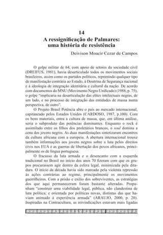 14
           A ressignificação de Palmares:
            uma história de resistência
                             Deivison Moacir Cezar de Campos


      O golpe militar de 64, com apoio de setores da sociedade civil
(DREIFUS, 1981), havia desarticulado todos os movimentos sociais
brasileiros, assim como os partidos políticos, reprimindo qualquer tipo
de manifestação contrária ao Estado, à Doutrina de Segurança nacional
e à ideologia de integração identitária e cultural da nação. De acordo
com documentos do MNU (Movimento Negro Unificado) (1988, p. 75),
o golpe “implicaria na desarticulação das elites intelectuais negras, de
um lado, e no processo de integração das entidades de massa numa
perspectiva, de outro”.
      O Projeto Brasil Potência abre o país ao mercado internacional,
capitaneado pelos Estados Unidos (CARDOSO, 1987, p.100). Com
os bens materiais, entra a cultura de massa, que, em última análise,
seria o subproduto das potências dominantes. Enquanto o rock é
assimilado entre os filhos dos proletários brancos, o soul domina a
cena dos jovens negros. As duas manifestações sintetizaram encontros
da cultura africana com a europeia. A abertura internacional trouxe
também informações aos jovens negros sobre a luta pelos direitos
civis nos EUA e as guerras de libertação dos povos africanos, princi-
palmente os de língua portuguesa.
      O fracasso da luta armada e o desencanto com a esquerda
tradicional no Brasil no início dos anos 70 fizeram com que os gru-
pos procurassem agir dentro da esfera legal, minimizada pela dita-
dura. O início da década havia sido marcado pela violenta repressão
às ações contrárias ao regime, principalmente os movimentos
guerrilheiros. Com a prisão e exílio dos sobreviventes, as estratégias
dos que aqui permaneceram foram bastante alteradas. Propu-
nham “construir uma viabilidade legal, pública, não clandestina de
luta política; e orientada por políticas novas, distintas das que ha-
viam animado à experiência armada” (ARAUJO, 2000, p. 20).
Inspiradas na Contracultura, as reivindicações estavam mais ligadas
 