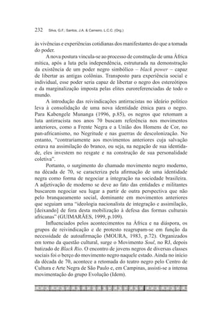 232	   Silva, G.F.; Santos, J.A. & Carneiro, L.C.C. (Org.)



às vivências e experiências cotidianas dos manifestantes do que a tomada
do poder.
      A nova postura vincula-se ao processo de construção de uma África
mítica, após a luta pela independência, estruturada na demonstração
da existência de um poder negro simbólico – black power – capaz
de libertar as antigas colônias. Transposto para experiência social e
individual, esse poder seria capaz de libertar o negro dos estereótipos
e da marginalização imposta pelas elites euroreferenciadas de todo o
mundo.
      A introdução das reivindicações antirracistas no ideário político
leva à consolidação de uma nova identidade étnica para o negro.
Para Kabengele Munanga (1996, p.85), os negros que retomam a
luta antirracista nos anos 70 buscam referência nos movimentos
anteriores, como a Frente Negra e a União dos Homens de Cor, no
pan-africanismo, no Negritude e nas guerras de descolonização. No
entanto, “contrariamente aos movimentos anteriores cuja salvação
estava na assimilação do branco, ou seja, na negação de sua identida-
de, eles investem no resgate e na construção de sua personalidade
coletiva”.
      Portanto, o surgimento do chamado movimento negro moderno,
na década de 70, se caracteriza pela afirmação de uma identidade
negra como forma de negociar a integração na sociedade brasileira.
A adjetivação de moderno se deve ao fato das entidades e militantes
buscarem negociar seu lugar a partir de outra perspectiva que não
pelo branqueamento social, dominante em movimentos anteriores
que seguiam uma “ideologia nacionalista de integração e assimilação,
[deixando] de fora desta mobilização à defesa das formas culturais
africanas” (GUIMARÃES, 1999, p.109).
      Influenciados pelos acontecimentos na África e na diáspora, os
grupos de reivindicação e de protesto reagrupam-se em função da
necessidade de autoafirmação (MOURA, 1983, p.72). Organizados
em torno da questão cultural, surge o Movimento Soul, no RJ, depois
batizado de Black Rio. O encontro de jovens negros de diversas classes
sociais foi o berço do movimento negro naquele estado. Ainda no início
da década de 70, acontece a retomada do teatro negro pelo Centro de
Cultura e Arte Negra de São Paulo e, em Campinas, assisti-se a intensa
movimentação do grupo Evolução (Idem).
 