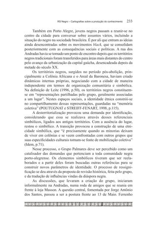 RS Negro – Cartografias sobre a produção do conhecimento	   233

      Também em Porto Alegre, jovens negros passam a reunir-se no
centro da cidade para conversar sobre assuntos vários, incluindo a
situação do negro na sociedade brasileira. É por ali que entram as ideias
ainda desencontradas sobre os movimentos black, que se consolidam
posteriormente com as consequências sociais e políticas. A rua dos
Andradas havia se tornado um ponto de encontro depois que os territórios
negros tradicionais foram transferidos para áreas mais distantes do centro
pelo avanço da urbanização da capital gaúcha, desencadeada depois da
metade do século XX.
      Os territórios negros, surgidos no período pós-abolição, prin-
cipalmente a Colônia Africana e o Areal da Baronesa, haviam criado
dinâmicas internas próprias, negociando com a cidade de maneira
independente em termos de organização comunitária e simbólica.
Na definição de Leite (1996, p.50), os territórios negros constituem-
se em “representações partilhadas pelo grupo, geralmente associadas
a um lugar”. Nestes espaços sociais, a identidade étnica constrói-se
no compartilhamento dessas representações, guardadas na “memória
coletiva” (POUTUGNAT e STREIFF-FENART, 1998, p.115).
      A desterritorialização provocou uma demanda por identificação,
considerando que essa se realizava através desses referenciais
simbólicos, ligados aos antigos territórios. Com a ausência do lugar,
restou o simbólico. A transição provocou a construção de uma etni-
cidade simbólica, que “é precisamente quando as minorias deixam
de viver em colônias e se veem confrontadas com outros grupos que
suas especificidades culturais tornam-se fonte de mobilização coletiva”
(Idem, p.71).
      Nesse processo, o Grupo Palmares deve ser percebido como um
catalisador das demandas que pertenciam a toda comunidade negra
porto-alegrense. Os elementos simbólicos tiveram que ser reela-
borados e a partir deles foram buscadas outras referências para se
construir novos parâmetros de identidade. O processo de ressigni-
ficação se deu através da proposta de revisão histórica, feita pelo grupo,
e da tradução de influências vindas da diáspora negra.
      As discussões, que levaram a criação do grupo, iniciaram
informalmente na Andradas, numa roda de amigos que se reunia em
frente à loja Masson. A questão central, fomentada por Jorge Antônio
dos Santos, passou a ser a postura frente ao 13 de Maio. Ferrenho
 