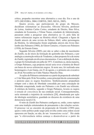 234	   Silva, G.F.; Santos, J.A. & Carneiro, L.C.C. (Org.)



crítico, propunha encontrar uma alternativa a esse dia. Era o ano de
1971 (SILVEIRA, 2004; CORTES, 2005; SILVA, 2005).
      Quatro jovens, que participavam do grupo da Masson,
decidiram sistematizar as discussões. Oliveira Silveira, professor
de Letras, Antônio Carlos Cortes, estudante de Direito, Ilmo Silva,
estudante de Economia, e Vilmar Nunes, estudante de Administração,
passaram então a pesquisar uma alternativa ao 13, pela falta de
outros referenciais negros na História oficial. Chegaram a figura de
Zumbi através de uma revista da Editora Abril, sobre personagens
da História. As informações foram ampliadas através dos livros Qui-
lombo dos Palmares (1966), de Edson Carneiro, e Guerra nos Palmares
(1938), de Ernesto Ennes.
      Segundo Silveira (2005), por não se saber a data de nascimento
de Zumbi, ou do início da formação do quilombo dos Palmares, e por
analogia a construção mítica de Tiradentes, a data proposta foi a de morte
de Zumbi, registrada em diversos documentos. Com a definição da data,
o grupo foi formalizado em julho de 1971. Constituía-se, desta maneira,
o Grupo Palmares, cuja proposta inicial seria rever a história do Brasil
em busca de novos referenciais negros. Já neste ano, foi realizada uma
homenagem a Luiz Gama, em 21 de agosto, e o primeiro ato evocativo
ao 20 de Novembro no Clube Náutico Marcílio Dias.
      As ações do Palmares estruturam-se a partir da proposta de substituir
o 13 de Maio pelo 20 de Novembro, como principal dia de comemoração
e protesto para os negros brasileiros. Simbolicamente propunham
romper com a ideia de liberdade concedida por uma concepção de
liberdade conquistada, tendo em Palmares e em Zumbi seu referente.
A releitura da história, segundo o Grupo Palmares, levaria os negros
à tomada de consciência de sua condição social. Consequentemente,
seria retomada a trajetória de resistência [20], abandonada por ação
da ideologia assimilativa, guardada no discurso da existência de uma
democracia racial [13].
      O mito de Zumbi dos Palmares configura-se, então, como ruptura
com uma tradição estruturadora do pensamento e das relações sociais.
O processo vai ao encontro da proposição de Girardet (1989) para
quem o mito político pode surgir pela revolta contra uma ordem social
opressora em função, ou não, de um ‘traumatismo social’. Diz ainda
que “a efervescência mítica começa a desenvolver-se a partir do
 
