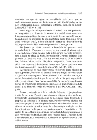 RS Negro – Cartografias sobre a produção do conhecimento	   235

momento em que se opera na consciência coletiva o que se
pode considerar como um fenômeno de não identificação. A or-
dem estabelecida parece subitamente estranha, suspeita ou hostil”
(GIRARDET, 1989, p.181)
      A estratégia de branqueamento havia falhado em sua ‘promessa’
de integração e o discurso de democracia racial mostrou-se sem
fundamentação prática. Restava a construção de uma nova alternativa,
baseada agora na afirmação de uma identidade negra. Proposto a partir
desse contexto social, o mito de Zumbi tornou-se “instrumento de
reconquista de uma identidade comprometida” (Idem, p.183).
      Os jovens, portanto, buscam referenciais de presente num
passado distante. Palmares, em sua experiência radical, democrática
e integradora das raças, descrita pela historiografia marxista, represen-
taria a ideia de Idade de Ouro, proposta por Girardet (ibidem). Nas
palavras de Oliveira Silveira, um dos idealizadores do 20 de Novem-
bro, Palmares simbolizava a liberdade conquistada, “uma construção
coletiva de negros que tiveram seus líderes, suas figuras luminares, mas
que tinham construído juntos tudo aquilo” (SILVEIRA, 2005).
      A construção coletiva foi proposta pelo grupo como projeto de
ação e, portanto, buscaram no passado uma idealização de convivência
e organização a ser seguida. Contrapunha-se, desta maneira, às relações
raciais hegemônicas de integração ao modelo social pela negação de
referenciais negros. Essa ruptura possibilita “a emergência de formas
novas de organização comunitária, nascidas no interior da sociedade
global e no mais das vezes em oposição a ela” (GIRARDET, 1989,
p.184).
      Mesmo pensando na coletividade de Palmares, o grupo adotou
a data da morte de Zumbi, o que ajudou a reforçar a ideia do herói.
Considerado o principal fato político do movimento negro do período, a
proposta de substituir o 13 de maio pelo 20 de novembro é adotada por
diferentes grupos do país que já trabalhavam a ideia de uma autoestima
afirmativa, através da valorização da cultura negra, tradução das in-
fluências vindas da diáspora e que haviam entrado com mais força pelo
centro do país. Afirma-se assim uma nova identidade negra resistente e
com representações relativas a um novo “mundo negro”, baseado numa
tradição reelaborada e reinventada e, também, na representação de uma
África mítica.
 