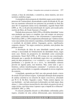 RS Negro – Cartografias sobre a produção do conhecimento	   237

comum, a base da etnicidade, e constrói-se, desta maneira, um novo
território simbólico negro.
      A emergência dessa proposta de identitária negra ocorre dentro do
processo de Contracultura, desencadeado a partir da década de 50, que
tem seu momento referencial nos protestos da juventude no final dos
anos 60. O surgimento destas novas identidades, segundo Stuart Hall
(2003, p. 34), se dá pela descentralização do sujeito, provocado pelos
escritos de Marx, de Freud, Saussure e Foucault.
      Partindo desse processo, Hall (1996, p. 68) define identidade “como
uma produção que nunca se completa, que está sempre em processo
e é sempre constituída interna e não externamente à representação”.
Paul Gilroy (2001, p. 209) complementa afirmando que “embora muitas
vezes seja sentida como natural e espontânea, ela [identidade] permanece
o resultado da atividade prática: linguagem, gestos, significações
corporais, desejos.” Ser negro constitui-se, portanto, num produto das
práticas sociais.
      A dissolução da ideia de uma identidade central acaba por
reforçar a necessidade de fortalecimento da identidade étnica, negra
neste caso. Dentro da perspectiva de identidade como construção
permanente, Stuart Hall (1996, p. 69) avança em sua conceituação,
afirmando que a questão da identidade negra deve ser considerada a
partir de duas perspectivas: o ser verdadeiro e uno, códigos culturais
partilhados; e a questão do ser e devir, “as identidades culturais
provêm de alguma parte, tem histórias. Mas, como tudo o que é
histórico, sofrem transformações constantes”. A primeira das cate-
gorias refere-se à tradição e a segunda a adequação às novas exigências
do contexto.
      A dualidade, apontada por Hall, tem sido pensada desde o início
do século XX por teóricos negros. A principal afirmação desta proposta
de análise constitui-se no conceito de dupla consciência, articulado
por W. E. B. Du Bois. Segundo o autor, “Todos sentem alguma vez
sua dualidade – um lado americano [colonizado], um lado negro; duas
almas, [...] dois esforços inconciliáveis; dois ideais em guerra em um só
corpo escuro, cuja força tenaz é apenas o que a impede de se dilacerar”
(GILROY, 2001, p. 248).
      O conceito propunha discutir as dificuldades enfrentadas pelos
negros, oriundos de uma cultura diferenciada, para internalizarem
 