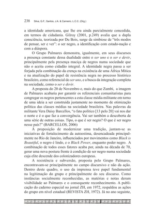 238	   Silva, G.F.; Santos, J.A. & Carneiro, L.C.C. (Org.)



a identidade americana, que lhe era ainda parcialmente concedida,
em termos de cidadania. Gilroy (2001, p.249) avalia que a dupla
consciência, teorizada por Du Bois, surge da simbiose de “três modos
de pensar, ser e ver”: o ser negro, a identificação com estado-nação e
com a diáspora.
      O Grupo Palmares demonstra, igualmente, em seus discursos
a presença constante dessa dualidade entre o ser uno e o ser e devir,
principalmente pela presença maciça de negros numa sociedade que
não o aceita como cidadão integral. A identidade negra passa a ser
forjada pela combinação da crença na existência de uma África Mítica
e na atualização do papel de resistência negra no processo histórico
brasileiro, como referencial do ser uno, e a busca da integração completa
na sociedade, como o ser e devir.
      A proposta do 20 de Novembro e, mais do que Zumbi, a imagem
de Palmares acabaria por garantir os referenciais comunitaristas para
congregar os negros pertencentes a esta classe média militante em torno
de uma ideia a ser construída justamente no momento de otimização
política das classes médias na sociedade brasileira. Nas palavras da
militante Vera Daisy Barcellos, “o fato político [13 pelo 20] vai nos dar
o norte e é o que faz a convergência. Vai ser também a descoberta de
uma série de outras coisas. Tipo, o que é ser negro? O que é ser negro
nesse país?” (BARCELLOS, 2006)
      À proposição de modernizar uma tradição, juntam-se as
iniciativas de fortalecimento da autoestima, desencadeada principal-
mente no Rio de Janeiro, influenciados por movimentos como Black is
Beautiful, o negro é lindo, e o Black Power, enquanto poder negro. A
combinação de todos esses fatores acaba por, ainda na década de 70,
gerar uma nova postura frente à condição de ser negro numa sociedade
cuja elite descende dos colonizadores europeus.
      A resistência e subversão, proposta pelo Grupo Palmares,
encontravam-se principalmente no campo discursivo e não da ação.
Dentro deste quadro, o uso da imprensa teve papel fundamental
na legitimação do grupo e principalmente do seu discurso. Como
instâncias socialmente reconhecidas, as matérias e notas deram
visibilidade ao Palmares e o consequente reconhecimento. A publi-
cação do caderno especial no jornal ZH, em 1972, respaldou as ações
do grupo em nível estadual (REVISTA ZH, 1972). Já no ano seguinte,
 