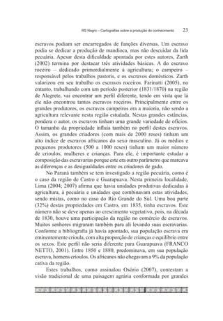 RS Negro – Cartografias sobre a produção do conhecimento	   23

escravos podiam ser encarregados de funções diversas. Um escravo
podia se dedicar a produção de mandioca, mas não descuidar da lida
pecuária. Apesar desta dificuldade apontada por estes autores, Zarth
(2002) termina por destacar três atividades básicas. A do escravo
roceiro – dedicado primordialmente à agricultura; o campeiro –
responsável pelos trabalhos pastoris, e os escravos domésticos. Zarth
valorizou em seu trabalho os escravos roceiros. Farinatti (2005), no
entanto, trabalhando com um período posterior (1831/1870) na região
de Alegrete, vai encontrar um perfil diferente, tendo em vista que lá
ele não encontrou tantos escravos roceiros. Principalmente entre os
grandes produtores, os escravos campeiros era a maioria, não sendo a
agricultura relevante nesta região estudada. Nestas grandes estâncias,
pondera o autor, os escravos tinham uma grande variedade de ofícios.
O tamanho da propriedade influía também no perfil destes escravos.
Assim, os grandes criadores (com mais de 2000 reses) tinham um
alto índice de escravos africanos do sexo masculino. Já os médios e
pequenos produtores (500 a 1000 reses) tinham um maior número
de crioulos, mulheres e crianças. Para ele, é importante estudar a
composição das escravarias porque este era outro parâmetro que marcava
as diferenças e as desigualdades entre os criadores de gado.
      No Paraná também se tem investigado a região pecuária, como é
o caso da região de Castro e Guarapuava. Nesta primeira localidade,
Lima (2004; 2007) afirma que havia unidades produtivas dedicadas à
agricultura, à pecuária e unidades que combinavam estas atividades,
sendo mistas, como no caso do Rio Grande do Sul. Uma boa parte
(32%) destas propriedades em Castro, em 1835, tinha escravos. Este
número não se deve apenas ao crescimento vegetativo, pois, na década
de 1830, houve uma participação da região no comércio de escravos.
Muitos senhores migraram também para ali levando suas escravarias.
Conforme a bibliografia já havia apontado, sua população escrava era
eminentemente crioula, com alta proporção de crianças e equilíbrio entre
os sexos. Este perfil não seria diferente para Guarapuava (FRANCO
NETTO, 2001). Entre 1850 e 1880, predominava, em sua população
escrava, homens crioulos. Os africanos não chegavam a 9% da população
cativa da região.
      Estes trabalhos, como assinalou Osório (2007), contestam a
visão tradicional de uma paisagem agrária conformada por grandes
 
