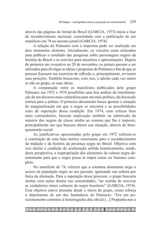 RS Negro – Cartografias sobre a produção do conhecimento	   239

através das páginas do Jornal do Brasil (GARCIA, 1973) inicia a fase
de reconhecimento nacional, consolidada com a publicação de um
manifesto em 74 no mesmo jornal (GARCIA, 1974).
      A relação do Palmares com a imprensa pode ser analisada em
dois momentos distintos. Inicialmente, os veículos eram utilizados
para publicar o resultado das pesquisas sobre personagens negros da
história do Brasil e os convites para encontros e apresentações. Depois
do primeiro ato evocativo ao 20 de novembro, os jornais passam a ser
utilizados para divulgar as ideias e propostas do Palmares a fim de que as
pessoas fizessem um exercício de reflexão e, principalmente, revissem
suas posições. Também buscavam, com isso, a adesão cada vez maior
se não ao grupo, as suas ideias.
      A comparação entre os manifestos publicados pelo grupo
Palmares em 1972 e 1974 possibilita uma boa análise da transforma-
ção de um discurso mais culturalista para um mais político, da discussão
teórica para a prática. O primeiro documento busca apontar a situação
de marginalização em que o negro se encontra e as possibilidades
reais de superação dessa condição. Em 1974, com críticas bem
mais contundentes, buscam explicação também na submissão da
maioria dos negros de classe média ao sistema que lhe é imposto,
principalmente aos que buscam alterar sua situação, através do bran-
queamento social.
      As justificativas apresentadas pelo grupo em 1972 referem-se
à construção de uma base teórica consistente para o reconhecimento
da tradição e da história da presença negra no Brasil. Objetiva com
isso alertar a condição de aculturação sofrida historicamente, sendo,
desta perspectiva, a reapropriação dos elementos da cultura negra de-
terminante para que o negro possa se impor como ser humano com-
pleto.
      No manifesto de 74, referem que a estrutura dominante nega o
acesso da população negra ao seu passado, ignorando sua cultura por
força da alienação. Para a superação desse processo, o grupo buscaria
alertar, com ações diretas nas comunidades, “no sentido de reavivar
as verdadeiras raízes culturais do negro brasileiro” (GARCIA, 1974).
Esse objetivo esteve presente desde o início do grupo, como reforça
o depoimento de um dos fundadores do Palmares: “Era um po-
sicionamento contrário à historiografia dita oficial [...] Propunha-nos a
 