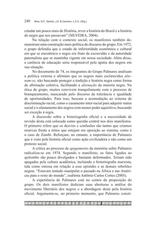 240	   Silva, G.F.; Santos, J.A. & Carneiro, L.C.C. (Org.)



estudar um pouco mais de História, rever a história do Brasil e a história
do negro que nos passavam” (SILVEIRA, 2004).
      Na relação com o contexto social, os manifestos também de-
monstram uma construção mais política do discurso do grupo. Em 1972,
o grupo defendia que o estado de inferioridade econômica e cultural
em que se encontrava o negro era fruto da escravidão e da autoridade
paternalista que se mantinha vigente em nossa sociedade. Além disso,
a carência de educação seria responsável pela apatia dos negros em
sua situação.
      No documento de 74, os integrantes do Grupo Palmares analisam
a política externa e afirmam que os negros mais esclarecidos alie-
nam-se, não buscando proteger a tradição e história negra como forma
de afirmação coletiva, facilitando a alienação da maioria negra. Na
ótica do grupo, muitos convivem tranquilamente com o processo de
branqueamento, mascarado pelo discurso da tolerância e igualdade
de oportunidades. Para isso, buscam a acomodação ao sistema de
discriminação racial, como o casamento inter-racial para adquirir status
social e o afastamento dos negros com menor poder aquisitivo, buscando
ser exceção à regra.
      A discussão sobre a historiografia oficial e a necessidade de
revisão desta está colocada como questão central nos dois manifestos.
O primeiro refere que os desvios e confusões são tantos que criamos
reservas frente a mitos que estejam em oposição ao sistema, como é
o caso de Zumbi. Reforçam, no entanto, a importância de Palmares
que é visto pela história oficial como ação civilizadora e não como um
protesto social.
      A crítica ao processo de apagamento da memória sobre Palmares
radicaliza-se em 1974. Segundo o manifesto, os fatos ligados ao
quilombo são pouco divulgados e bastante deformados. Teriam sido
apagados pela cultura acadêmica, incluindo a historiografia marxista,
tida como omissa em relação a esse episódio e as demais rebeliões
negras. “Estavam tentado manipular o passado na África e nas Améri-
cas para o resto do mundo”, reafirma Antônio Carlos Cortes (2005).
      A experiência de Palmares está no centro da proposição do
grupo. Os dois manifestos dedicam suas aberturas a análise do
movimento libertário dos negros e a abordagem deste pela história
oficial. Argumenta-se, no primeiro momento, que Palmares consti-
 