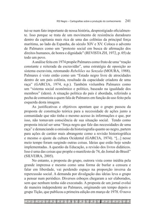 RS Negro – Cartografias sobre a produção do conhecimento	   241

tui-se num fato importante de nossa história, desprestigiado oficialmen-
te. Isso porque se trata de um movimento de resistência duradouro
dentro da capitania mais rica de uma das colônias da principal força
marítima, ao lado da Espanha, do século XIV e XV. Coloca o advento
de Palmares como um “protesto social em busca de afirmação dos
direitos humanos, de honra e dignidade” (REVISTA ZH, 1972, p. 05) de
todo um povo.
      A análise feita em 1974 propõe Palmares como fruto de uma “reação
constante e reiterada da escravidão”, uma estratégia de oposição ao
sistema escravista, retomando Rebeliões na Senzala (MOURA, 1988).
Palmares é visto então como um “Estado negro livre de atrocidades
dentro de um país colônia, resultado da capacidade criadora de uma
raça” (GARCIA, 1974, n.p.). Também vislumbra Palmares como
um “sistema social econômico e político, baseado na igualdade dos
membros” (idem). A situação política do país é abordada, referindo a
pecha de comunista a quem fala de Palmares em função do uso feito pela
esquerda desta imagem.
      As justificativas e objetivos apontam que o grupo passou da
proposta de construção teórica para a necessidade de ações junto a
comunidade que não tinha o mesmo acesso às informações e que, por
isso, não tomavam consciência de sua situação social. Tendo como
proposta inicial ser uma “força negra que fale das necessidades de uma
raça” e denunciando a omissão da historiografia quanto ao negro, partem
para ações de caráter mais abrangente como a revisão historiográfica
e mesmo o ajuste da cultura Ocidental (GARCIA, 1974). “[...] nesse
meio tempo foram surgindo outras coisas. Ideias que estão hoje sendo
implementadas. A questão da Educação, a revisão dos livros didáticos.
Isso é uma das coisas que propõe o manifesto de 74, do Jornal do Brasil”
(SILVEIRA, 2005).
      No entanto, a proposta do grupo, outrora vista como inédita pela
grande imprensa e mesmo como uma forma de burlar a censura e
falar em liberdade, vai perdendo espaço na proporção inversa da
repercussão social. A demanda por divulgação das ideias leva o grupo
a pensar num periódico. Diversos esboços chegaram a ser elaborados,
sem que nenhum tenha sido executado. A proposta de um jornal evolui
de maneira independente ao Palmares, originando um tempo depois o
grupo Tição, que publicou a primeira edição em março de 1978. O novo
 