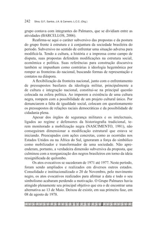 242	   Silva, G.F.; Santos, J.A. & Carneiro, L.C.C. (Org.)



grupo contava com integrantes do Palmares, que se dividiam entre as
atividades (BARCELLOS, 2006).
      Reafirma-se aqui o caráter subversivo das propostas e da postura
do grupo frente à estrutura e à conjuntura da sociedade brasileira do
período. Subversivo no sentido de enfrentar uma situação adversa para
modificá-la. Tendo a cultura, a história e a imprensa como campo de
disputa, suas propostas defendem modificações na estrutura social,
econômica e política. Suas referências para construção discursiva
também se impunham como contrárias à ideologia hegemônica por
romper as fronteiras do nacional, buscando formas de representação e
contatos na diáspora.
      A flexibilização da fronteira nacional, junto com o enfrentamento
de pressupostos basilares da ideologia militar, principalmente a
de cultura e integração nacional, constitui-se na principal questão
colocada na esfera política. Ao imporem a existência de uma cultura
negra, rompem com a possibilidade de um projeto cultural único. Por
denunciarem a falta de igualdade social, colocam em questionamento
os pressupostos de relações raciais democráticas e da possibilidade de
cidadania plena.
      Apesar dos órgãos de segurança militares e os intelectuais,
ligados ao regime e defensores da historiografia tradicional, te-
rem monitorado a mobilização negra (NASCIMENTO, 1981), não
conseguiram dimensionar a modificação estrutural que estava se
iniciando. Preocupados com ações concretas, como as ocorridas nos
Estados Unidos ou na África do Sul, ignoraram a força do simbólico
como mobilizador e transformador de uma sociedade. Não apre-
enderam, portanto, a verdadeira dimensão subversiva da proposta, que
culminou com a reorganização dos negros brasileiros em torno da ideia
ressignificada de quilombo.
      Os atos evocativos se sucederam de 1971 até 1977. Neste período,
foram sendo ampliados e realizados em diversos outros estados.
Consolidado e institucionalizado o 20 de Novembro, pelo movimento
negro, os atos evocativos realizados para afirmar a data e todo o seu
simbolismo acabaram perdendo a motivação. O Grupo Palmares havia
atingido plenamente seu principal objetivo que era o de encontrar uma
alternativa ao 13 de Maio. Deixou de existir, em sua primeira fase, em
08 de agosto de 1978.
 
