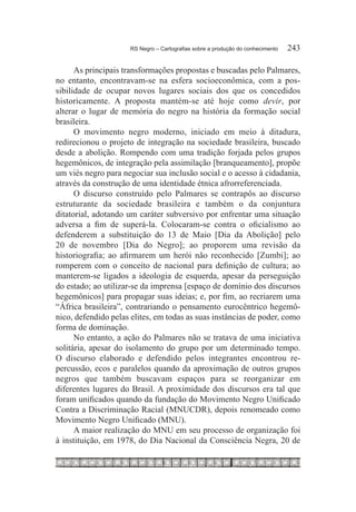 RS Negro – Cartografias sobre a produção do conhecimento	   243

      As principais transformações propostas e buscadas pelo Palmares,
no entanto, encontravam-se na esfera socioeconômica, com a pos-
sibilidade de ocupar novos lugares sociais dos que os concedidos
historicamente. A proposta mantém-se até hoje como devir, por
alterar o lugar de memória do negro na história da formação social
brasileira.
      O movimento negro moderno, iniciado em meio à ditadura,
redirecionou o projeto de integração na sociedade brasileira, buscado
desde a abolição. Rompendo com uma tradição forjada pelos grupos
hegemônicos, de integração pela assimilação [branqueamento], propõe
um viés negro para negociar sua inclusão social e o acesso à cidadania,
através da construção de uma identidade étnica afrorreferenciada.
      O discurso construído pelo Palmares se contrapôs ao discurso
estruturante da sociedade brasileira e também o da conjuntura
ditatorial, adotando um caráter subversivo por enfrentar uma situação
adversa a fim de superá-la. Colocaram-se contra o oficialismo ao
defenderem a substituição do 13 de Maio [Dia da Abolição] pelo
20 de novembro [Dia do Negro]; ao proporem uma revisão da
historiografia; ao afirmarem um herói não reconhecido [Zumbi]; ao
romperem com o conceito de nacional para definição de cultura; ao
manterem-se ligados a ideologia de esquerda, apesar da perseguição
do estado; ao utilizar-se da imprensa [espaço de domínio dos discursos
hegemônicos] para propagar suas ideias; e, por fim, ao recriarem uma
“África brasileira”, contrariando o pensamento eurocêntrico hegemô-
nico, defendido pelas elites, em todas as suas instâncias de poder, como
forma de dominação.
      No entanto, a ação do Palmares não se tratava de uma iniciativa
solitária, apesar do isolamento do grupo por um determinado tempo.
O discurso elaborado e defendido pelos integrantes encontrou re-
percussão, ecos e paralelos quando da aproximação de outros grupos
negros que também buscavam espaços para se reorganizar em
diferentes lugares do Brasil. A proximidade dos discursos era tal que
foram unificados quando da fundação do Movimento Negro Unificado
Contra a Discriminação Racial (MNUCDR), depois renomeado como
Movimento Negro Unificado (MNU).
      A maior realização do MNU em seu processo de organização foi
à instituição, em 1978, do Dia Nacional da Consciência Negra, 20 de
 