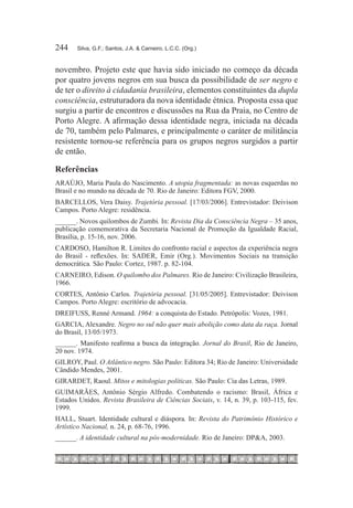 244	   Silva, G.F.; Santos, J.A. & Carneiro, L.C.C. (Org.)



novembro. Projeto este que havia sido iniciado no começo da década
por quatro jovens negros em sua busca da possibilidade de ser negro e
de ter o direito à cidadania brasileira, elementos constituintes da dupla
consciência, estruturadora da nova identidade étnica. Proposta essa que
surgiu a partir de encontros e discussões na Rua da Praia, no Centro de
Porto Alegre. A afirmação dessa identidade negra, iniciada na década
de 70, também pelo Palmares, e principalmente o caráter de militância
resistente tornou-se referência para os grupos negros surgidos a partir
de então.

Referências
ARAÚJO, Maria Paula do Nascimento. A utopia fragmentada: as novas esquerdas no
Brasil e no mundo na década de 70. Rio de Janeiro: Editora FGV, 2000.
BARCELLOS, Vera Daisy. Trajetória pessoal. [17/03/2006]. Entrevistador: Deivison
Campos. Porto Alegre: residência.
______. Novos quilombos de Zumbi. In: Revista Dia da Consciência Negra – 35 anos,
publicação comemorativa da Secretaria Nacional de Promoção da Igualdade Racial,
Brasília, p. 15-16, nov. 2006.
CARDOSO, Hamilton R. Limites do confronto racial e aspectos da experiência negra
do Brasil - reflexões. In: SADER, Emir (Org.). Movimentos Sociais na transição
democrática. São Paulo: Cortez, 1987. p. 82-104.
CARNEIRO, Edison. O quilombo dos Palmares. Rio de Janeiro: Civilização Brasileira,
1966.
CORTES, Antônio Carlos. Trajetória pessoal. [31/05/2005]. Entrevistador: Deivison
Campos. Porto Alegre: escritório de advocacia.
DREIFUSS, Renné Armand. 1964: a conquista do Estado. Petrópolis: Vozes, 1981.
GARCIA, Alexandre. Negro no sul não quer mais abolição como data da raça. Jornal
do Brasil, 13/05/1973.
______. Manifesto reafirma a busca da integração. Jornal do Brasil, Rio de Janeiro,
20 nov. 1974.
GILROY, Paul. O Atlântico negro. São Paulo: Editora 34; Rio de Janeiro: Universidade
Cândido Mendes, 2001.
GIRARDET, Raoul. Mitos e mitologias políticas. São Paulo: Cia das Letras, 1989.
GUIMARÃES, Antônio Sérgio Alfredo. Combatendo o racismo: Brasil, África e
Estados Unidos. Revista Brasileira de Ciências Sociais, v. 14, n. 39, p. 103-115, fev.
1999.
HALL, Stuart. Identidade cultural e diáspora. In: Revista do Patrimônio Histórico e
Artístico Nacional, n. 24, p. 68-76, 1996.
______. A identidade cultural na pós-modernidade. Rio de Janeiro: DP&A, 2003.
 
