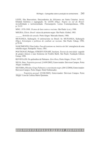 RS Negro – Cartografias sobre a produção do conhecimento	   245

LEITE, Ilka Boaventura. Descendentes de Africanos em Santa Catarina: invisi-
bilidade histórica e segregação. In: LEITE (Org.). Negros no sul do Brasil:
invisibilidade e territorialidade. Florianópolis: Letras Contemporâneas, 1996.
p. 33-53
MNU. 1978-1988, 10 anos de luta contra o racismo. São Paulo: (s.n.), 1988.
MOURA, Clóvis. Brasil: raízes do protesto negro. São Paulo: Global, 1983.
______. Rebelião da senzala. Porto Alegre: Mercado Aberto, 1988.
MUNANGA, Kabengele. O antirracismo no Brasil. In: MUNANGA, Kabengele
(Org.). Estratégias e políticas de combate ao racismo. São Paulo: Edusp, 1996.
p.79-94.
NASCIMENTO, Elisa Lakin. Pan-africanismo na América do Sul: emergência de uma
rebelião negra. Petrópolis: Vozes, 1981.
POUTIGNAT, Philippe; STREIFF-FENART, Jocelyne. Teorias da etnicidade: seguido
de grupos étnicos e suas fronteiras de Fredrik Barth. São Paulo: Fundação Editora
Unesp, 1998.
REVISTA ZH. Os quilombos de Palmares. Zero Hora, Porto Alegre, 19 nov. 1972.
SILVA, Ilmo. Trajetória pessoal. [14/09/2005]. Entrevistador: Deivison Campos. Porto
Alegre: residência.
SILVEIRA, Oliveira. Grupo Palmares e o movimento negro. [04/12/2004]. Entrevistador:
Deivison Campos. Porto Alegre: Hotel Embaixador.
______ . Trajetória pessoal. [23/08/2005]. Entrevistador: Deivison Campos. Porto
Alegre: Casa de Cultura Mário Quintana.
 