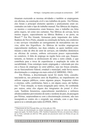 RS Negro – Cartografias sobre a produção do conhecimento	    247

tinuaram exercendo as mesmas atividades e também se empregaram
em oficinas, na construção civil e nos trabalhos do porto. Em Pelotas,
eles foram o principal elemento operário e praticamente eram en-
contrados em todo o tipo de trabalho manual. Nas fábricas de chapéus,
os mestres e contramestres eram brancos, mas o trabalho era feito
pelos negros, tal como nos curtumes. Nas fábricas de cerveja, havia
muitos negros, especialmente na fábrica Brahma e no porto, na
Brasil.148 Em Rio Grande, formaram parte importante dos traba-
lhadores do Novo Porto, atuando na construção da barra, nos estaleiros
e nos serviços vinculados ao carregamento de mercadorias nos na-
vios, além dos frigoríficos. As fábricas de tecidos empregavam
especialmente mulheres, nas duas cidades, as quais também cons-
tituíam a mão de obra do setor de serviços, em trabalhos domésticos
ou oficinas de costura, embora estivessem pouco representadas
no comércio. A falta de emprego na região fazia com que, frequen-
temente, os homens se deslocassem de uma a outra cidade, o que
contribuía para a troca de experiências e ampliação de redes de
sociabilidade. Uma estratégia muito empregada e valorizada por eles
era a busca de empregos no setor público, seja nas forças armadas,
ou no funcionalismo federal, estadual e municipal, onde havia menos
discriminação e o emprego era mais estável (CARDOSO, 1962).
      Em Pelotas, a discriminação racial foi muito forte, consubs-
tanciando-se, nos primeiros anos da República, no impedimento em
utilizar espaços públicos, como algumas praças, frequentar clubes
e cinemas, cafés, confeitarias, bares e, em alguns casos, até barbea-
rias.149 Essa situação, se trazia resignação para vários, foi combatida
por outros, entre eles alguns dos integrantes do jornal A Alvo-
rada. Também forasteiros, especialmente marinheiros e militares
afrodescendentes provenientes do norte e nordeste do país, de passagem
por Pelotas, surpreendiam-se com a discriminação existente, não raro
insurgindo-se contra ela e exigindo sua entrada, com o que fran-
queava-se a entrada para todos (LONER, 2001).

  	Depoimento de Jose Facundo Mira, em 10 de julho de 1996.
148

  	As formas de discriminação na cidade transparecem nos relatos de vários dos moradores
149

negros da região. Ver Della Vecchia, 1994. Também Claudestine Silveira, em entrevista a Márcia
de La Torre, realizada em abril de 1986, aponta um preconceito maior em Pelotas do que em
Rio Grande.
 