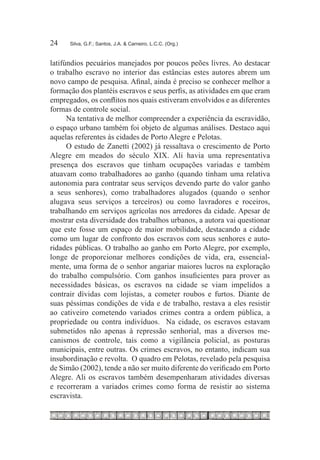 24	   Silva, G.F.; Santos, J.A. & Carneiro, L.C.C. (Org.)



latifúndios pecuários manejados por poucos peões livres. Ao destacar
o trabalho escravo no interior das estâncias estes autores abrem um
novo campo de pesquisa. Afinal, ainda é preciso se conhecer melhor a
formação dos plantéis escravos e seus perfis, as atividades em que eram
empregados, os conflitos nos quais estiveram envolvidos e as diferentes
formas de controle social.
      Na tentativa de melhor compreender a experiência da escravidão,
o espaço urbano também foi objeto de algumas análises. Destaco aqui
aquelas referentes às cidades de Porto Alegre e Pelotas.
      O estudo de Zanetti (2002) já ressaltava o crescimento de Porto
Alegre em meados do século XIX. Ali havia uma representativa
presença dos escravos que tinham ocupações variadas e também
atuavam como trabalhadores ao ganho (quando tinham uma relativa
autonomia para contratar seus serviços devendo parte do valor ganho
a seus senhores), como trabalhadores alugados (quando o senhor
alugava seus serviços a terceiros) ou como lavradores e roceiros,
trabalhando em serviços agrícolas nos arredores da cidade. Apesar de
mostrar esta diversidade dos trabalhos urbanos, a autora vai questionar
que este fosse um espaço de maior mobilidade, destacando a cidade
como um lugar de confronto dos escravos com seus senhores e auto-
ridades públicas. O trabalho ao ganho em Porto Alegre, por exemplo,
longe de proporcionar melhores condições de vida, era, essencial-
mente, uma forma de o senhor angariar maiores lucros na exploração
do trabalho compulsório. Com ganhos insuficientes para prover as
necessidades básicas, os escravos na cidade se viam impelidos a
contrair dívidas com lojistas, a cometer roubos e furtos. Diante de
suas péssimas condições de vida e de trabalho, restava a eles resistir
ao cativeiro cometendo variados crimes contra a ordem pública, a
propriedade ou contra indivíduos. Na cidade, os escravos estavam
submetidos não apenas à repressão senhorial, mas a diversos me-
canismos de controle, tais como a vigilância policial, as posturas
municipais, entre outras. Os crimes escravos, no entanto, indicam sua
insubordinação e revolta. O quadro em Pelotas, revelado pela pesquisa
de Simão (2002), tende a não ser muito diferente do verificado em Porto
Alegre. Ali os escravos também desempenharam atividades diversas
e recorreram a variados crimes como forma de resistir ao sistema
escravista.
 