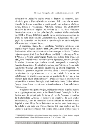 RS Negro – Cartografias sobre a produção do conhecimento	   249

carnavalesco. Aceitava sócios livres e libertos ou escravos, con-
tribuindo para a libertação desses últimos. Tal como ela, se cons-
tituindo de forma mutualista e participando dos esforços abolicio-
nistas, temos a Fraternidade Artística, fundada em 28/10/1880,
entidade de artesãos negros. Na década de 1880, essas entidades
tiveram importância na luta pela abolição, tendo-se ainda constituído,
em 1884, o Centro Ethiópico, criado para a representação política do
grupo na luta abolicionista. Aparentemente, funcionaria pela agre-
gação de comissões que incluíam a representação de etnias originais
africanas e das entidades locais.
      A sociedade Deus, Fé e Caridade, “confraria religiosa leiga
organizada por negros libertos” (MELLO, 1994) foi criada em 1882 e
destinava-se a libertar escravos através da compra e alforria. Também
estiveram presentes à festa da Abolição, em 1888, o clube negro Netos
d’África e o Clube Carnavalesco Nagô. Este último fora criado em
1882, com forte influência maçônica e com a presença, em sua diretoria,
de vários elementos que também estarão compondo a associação
Recreio dos Artistas, de artesãos brancos e maçônicos e a Associação
Beneficente Classes Laboriosas, igualmente de origem maçônica. As
evidências, portanto, sugerem que este clube – que se apresentava
com fantasia de negros no carnaval – era, na verdade, de brancos, que
trabalhavam no comércio ou na área de prestação de serviços e que
lutavam pela causa abolicionista.151 Duas associações que parecem
compartilhar a mesma formação em Rio Grande são os Clubes Mina e
Congo, e também se encontraram pistas da existência desses clubes em
Porto Alegre.
      Na grande luta pela abolição, merecem destaque algumas figuras
entre o grupo pelotense, como a família de Manoel Conceição da Silva
Santos, que foi proprietário do jornal A Voz do Escravo, presidente
da Fraternidade Artística e membro da diretoria de dois clubes
abolicionistas, além da Irmandade Nossa Senhora do Rosário. Com a
República, seus filhos foram lideranças de muitas associações negras
da cidade e um neto seu, Carlos Santos, foi líder sindical em Rio
Grande e deputado estadual por longos anos. Nessa última cidade a

  	A ambiguidade do clube Nagô já foi tratada em outro trabalho. Ver LONER, Beatriz. Negros:
151

organização e luta em Pelotas. História em Revista, v. 5, p. 7-28, dez. 1999.
 