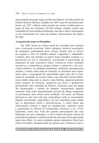250	   Silva, G.F.; Santos, J.A. & Carneiro, L.C.C. (Org.)



representação do grupo negro, no final do Império, foi feita através do
Grêmio Recreio Operário, fundado em 1885 e que foi encontrado pelo
menos até 1957, embora tenha passado por muitas modificações ao
longo de toda sua existência. Em Rio Grande, também existiu uma
irmandade de Nossa Senhora do Rosário, mas não se obteve informações
se sua constituição era, como nas demais, representativa dos negros
do lugar.
A organização negra na República
      Até 1888, havia um esforço geral da sociedade para terminar
com a instituição escravista. Várias entidades, inclusive associações
de imigrantes, participaram deste esforço comum, pois se tratava
de resgatar o valor do trabalho manual e dignificar o trabalhador.
Contudo, após este período, os negros foram deixados sozinhos e o
preconceito de cor se intensificou, ocasionando a necessidade da
ampliação da rede associativa étnica. Criaram-se fortes entidades
recreativas e carnavalescas, grupos teatrais e esportivos e até asso-
ciações políticas. As entidades mutualistas, entretanto, permaneceram
atuantes, e foram, nesta etapa de transição, os elementos mais impor-
tantes para a congregação da comunidade negra, pois não se limi-
tavam às atividades de socorro mútuo, mas buscaram formar biblio-
tecas, manter aulas para os sócios e suas famílias, organizar palestras
sobre assuntos de interesse, agregá-los em festas e quermesses,
preenchendo uma variedade de funções, essenciais para um grupo
tão desprotegido e carente de amparos institucionais naquele
momento. Suas sedes frequentemente serviam de abrigo, temporário
ou permanente, para várias outras entidades. Em suma, em Pelotas
procurou-se criar uma rede que contemplasse todas as necessidades
daquela comunidade, amparando-a em sua caminhada numa cidade
que se apresentava hostil e preconceituosa. A maior delas, que
efetivamente cumpriu o papel de entidade-mãe, sediando outras
e aglutinando os esforços da comunidade, continuou a ser a Feliz
Esperança, nessa fase. Uma das grandes preocupações das suas
lideranças era com a educação e o nível cultural do grupo, através da
promoção de palestras, estabelecimento de aulas para sócios para tentar
sanar estas falhas. As outras entidades apenas mutualistas foram bem
menos resistentes, desaparecendo em poucos anos. Destaca-se aqui a
 