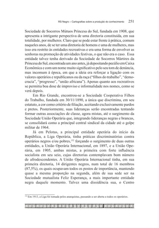 RS Negro – Cartografias sobre a produção do conhecimento	         251

Sociedade de Socorros Mútuos Princesa do Sul, fundada em 1908, que
apresenta a intrigante perspectiva de uma diretoria constituída, em sua
totalidade, por mulheres. Claro que se pode estar frente à prática, comum
naqueles anos, de se ter uma diretoria de homens e uma de mulheres, mas
isso era restrito às entidades recreativas e era uma forma de envolver as
senhoras na promoção de atividades festivas, o que não era o caso. Essa
entidade talvez tenha derivado da Sociedade de Socorros Mártires da
Princesa do Sul, encontrada um ano antes, já depositando pecúlio em Caixa
Econômica e com um nome muito significativo pelo seu tom de denúncia,
mas incomum à época, em que a ideia era reforçar a ligação com os
valores operários e republicanos ou da raça (“filhos do trabalho”, “demo-
cracia”, “progresso”, “união africana”). Apenas quanto aos recreativos
se permitia boa dose de improviso e informalidade nos nomes, como se
verá depois.
      Em Rio Grande, encontrou-se a Sociedade Cooperativa Filhos
do Trabalho, fundada em 30/11/1890, a única que discrimina, em seu
estatuto, a cor como critério de filiação, aceitando exclusivamente pardos
e pretos. Posteriormente, suas lideranças serão encontradas tentando
formar outras associações de classe, agora mistas, até o surgimento da
Sociedade União Operária que, integrando lideranças negras e brancas,
se consolidará como a principal central sindical da cidade até o golpe
militar de 1964.
      Já em Pelotas, a principal entidade operária do início da
República, a Liga Operária, tinha práticas discriminatórias contra
operários negros e/ou pobres,152 forçando o surgimento de duas outras
entidades, a União Operária Internacional, em 1897, e a União Ope-
rária, em 1905, ambas mistas, a primeira com forte influência
socialista em seu seio, cujas diretorias contemplavam bom número
de afrodescendentes. A União Operária Internacional tinha, em sua
primeira diretoria, 14 dirigentes negros, num total de 16 membros
(87,5%), os quais ocupavam todos os postos de importância, mantendo
quase a mesma proporção na segunda, além de sua sede ser na
Sociedade mutualista Feliz Esperança, a mais importante entidade
negra daquele momento. Talvez uma dissidência sua, o Centro


152
      	Em 1913, a Liga foi tomada pelos anarquistas, passando a ser aberta a todos os operários.
 