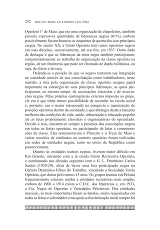 252	   Silva, G.F.; Santos, J.A. & Carneiro, L.C.C. (Org.)



Operário 1º de Maio, que era uma organização de chapeleiros, também
possuía expressiva quantidade de lideranças negras (61%), embora
possivelmente fossem brancos os ocupantes de quatro dos seus principais
cargos. No século XX, a União Operária terá vários operários negros
em suas direções, sucessivamente, até seu fim, em 1937. Outro dado
de destaque é que as lideranças da etnia negra também participaram,
concomitantemente ao trabalho de organização da classe operária na
região, de um fenômeno que pode ser chamado de dupla militância, ou
seja, de classe e de raça.
      Defende-se a posição de que os negros tentaram sua integração
na sociedade através de sua consolidação como trabalhadores, neste
sentido, a luta pela organização da classe operária ocupou papel
importante na estratégia de suas principais lideranças, as quais par-
ticiparam, ao mesmo tempo, de associações classistas e de associa-
ções negras. Pelas próprias contingências externas impostas ao grupo,
ele era o que tinha menor possibilidade de ascender na escala social
e, portanto, era o maior interessado na conquista e manutenção de
posições operárias dentro da sociedade, o que abrangia desde a luta pela
melhoria das condições de vida, saúde, urbanização e educação popular
até as lutas propriamente classistas e organizatórias do operariado.
Devido a isso, encontra-se sempre a presença das associações negras
em todas as festas operárias, ou participando de lutas e comemora-
ções da classe. Elas comemoravam o Primeiro e o Treze de Maio e
várias reuniões de sindicatos ou centrais operárias foram realizadas
em sedes de entidades negras, tanto no início da República como
posteriormente.
      Quanto às entidades teatrais negras, tiveram maior difusão em
Rio Grande, iniciando com a já citada União Recreativa Operária,
e continuando nas décadas seguintes com o G. L. Dramático Carlos
Santos (1928/29), além de haver uma boa participação negra no
Grêmio Dramático Filhos do Trabalho, vinculado a Sociedade União
Operária, que durou pelo menos 15 anos. Os grupos teatrais em Pelotas
frequentemente estavam unidos a entidades recreativas mais amplas,
embora de 1906 a 1914 exista o C.D.C. dos Operários e, em 1933,
a Cia. Negra de Operetas e Variedades Pelotenses. Das entidades
musicais, as mais importantes foram as bandas, muito requisitadas em
todas as festas e solenidades e nas quais a discriminação racial sempre foi
 