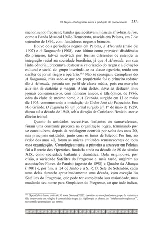 RS Negro – Cartografias sobre a produção do conhecimento	     253

menor, sendo frequente bandas que aceitavam músicos afro-brasileiros,
como a Banda Musical União Democrata, nascida em Pelotas, em 7 de
setembro de 1896, com fundadores negros e brancos.
      Houve dois periódicos negros em Pelotas, A Alvorada (maio de
1907) e A Vanguarda (1908), este último como provável dissidência
do primeiro, talvez motivada por formas diferentes de entender a
integração racial na sociedade brasileira, já que A Alvorada, em sua
linha editorial, procurava destacar a valorização do negro e a elevação
cultural e social do grupo inserindo-se na classe operária, tendo um
caráter de jornal negro e operário.153  Não se conseguiu exemplares do
A Vanguarda, mas sabe-se que seu proprietário foi o primeiro redator
do A Alvorada, possuía um perfil de classe média, pois era escrivão
auxiliar de cartório e maçom. Além destes, deve-se destacar dois
jornais comemorativos, com números únicos, o Ethióphico, de 1886,
obra do clube de mesmo nome, e A Cruzada, surgido em 13 de maio
de 1905, comemorando a instalação do Clube José do Patrocínio. Em
Rio Grande, O Tagarela foi um jornal surgido em 1º de maio de 1929,
durou até a década de 1940, sob a direção de Coriolano Benício, ator e
diretor teatral.
      Quanto às entidades recreativas, bailantes ou carnavalescas,
foram uma constante presença na organização negra, terminando por
se constituírem, depois da reciclagem ocorrida por volta dos anos 20,
nas principais entidades, junto com os times de futebol. Por fim, ao
redor dos anos 40, foram as únicas entidades remanescentes de toda
essa organização. Cronologicamente, a primeira a aparecer em Pelotas
foi a Recreio dos Operários, fundada ainda na década de 80 do século
XIX, como sociedade bailante e dramática. Dela originou-se, por
cisão, a sociedade Satélites do Progresso e, mais tarde, surgiram as
associações Flores do Paraíso (agosto de 1898) e Quadro da Aliança
(1901) e, por fim, a 24 de Junho e a S. R. B. Sete de Setembro, cada
uma delas durando aproximadamente uma década, com exceção da
Satélites do Progresso, que pode ter completado sua maioridade, mas
mudando seu nome para Simpáticos do Progresso, ao que tudo indica.


  	O periódico durou mais de 50 anos. Santos (2003) considera a atuação do seu grupo de redatores
153

tão importante em relação à comunidade negra da região que os chama de “intelectuais orgânicos”,
no sentido gramsciano do termo.
 