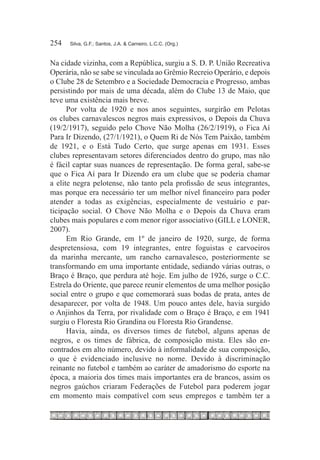 254	   Silva, G.F.; Santos, J.A. & Carneiro, L.C.C. (Org.)



Na cidade vizinha, com a República, surgiu a S. D. P. União Recreativa
Operária, não se sabe se vinculada ao Grêmio Recreio Operário, e depois
o Clube 28 de Setembro e a Sociedade Democracia e Progresso, ambas
persistindo por mais de uma década, além do Clube 13 de Maio, que
teve uma existência mais breve.
      Por volta de 1920 e nos anos seguintes, surgirão em Pelotas
os clubes carnavalescos negros mais expressivos, o Depois da Chuva
(19/2/1917), seguido pelo Chove Não Molha (26/2/1919), o Fica Aí
Para Ir Dizendo, (27/1/1921), o Quem Ri de Nós Tem Paixão, também
de 1921, e o Está Tudo Certo, que surge apenas em 1931. Esses
clubes representavam setores diferenciados dentro do grupo, mas não
é fácil captar suas nuances de representação. De forma geral, sabe-se
que o Fica Aí para Ir Dizendo era um clube que se poderia chamar
a elite negra pelotense, não tanto pela profissão de seus integrantes,
mas porque era necessário ter um melhor nível financeiro para poder
atender a todas as exigências, especialmente de vestuário e par-
ticipação social. O Chove Não Molha e o Depois da Chuva eram
clubes mais populares e com menor rigor associativo (GILL e LONER,
2007).
      Em Rio Grande, em 1º de janeiro de 1920, surge, de forma
despretensiosa, com 19 integrantes, entre foguistas e carvoeiros
da marinha mercante, um rancho carnavalesco, posteriormente se
transformando em uma importante entidade, sediando várias outras, o
Braço é Braço, que perdura até hoje. Em julho de 1926, surge o C.C.
Estrela do Oriente, que parece reunir elementos de uma melhor posição
social entre o grupo e que comemorará suas bodas de prata, antes de
desaparecer, por volta de 1948. Um pouco antes dele, havia surgido
o Anjinhos da Terra, por rivalidade com o Braço é Braço, e em 1941
surgiu o Floresta Rio Grandina ou Floresta Rio Grandense.
      Havia, ainda, os diversos times de futebol, alguns apenas de
negros, e os times de fábrica, de composição mista. Eles são en-
contrados em alto número, devido à informalidade de sua composição,
o que é evidenciado inclusive no nome. Devido à discriminação
reinante no futebol e também ao caráter de amadorismo do esporte na
época, a maioria dos times mais importantes era de brancos, assim os
negros gaúchos criaram Federações de Futebol para poderem jogar
em momento mais compatível com seus empregos e também ter a
 