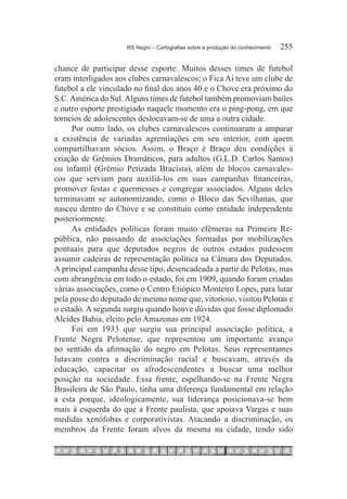 RS Negro – Cartografias sobre a produção do conhecimento	   255

chance de participar desse esporte. Muitos desses times de futebol
eram interligados aos clubes carnavalescos; o Fica Aí teve um clube de
futebol a ele vinculado no final dos anos 40 e o Chove era próximo do
S.C. América do Sul. Alguns times de futebol também promoviam bailes
e outro esporte prestigiado naquele momento era o ping-pong, em que
torneios de adolescentes deslocavam-se de uma a outra cidade.
     Por outro lado, os clubes carnavalescos continuaram a amparar
a existência de variadas agremiações em seu interior, com quem
compartilhavam sócios. Assim, o Braço é Braço deu condições à
criação de Grêmios Dramáticos, para adultos (G.L.D. Carlos Santos)
ou infantil (Grêmio Petizada Bracista), além de blocos carnavales-
cos que serviam para auxiliá-los em suas campanhas financeiras,
promover festas e quermesses e congregar associados. Alguns deles
terminavam se autonomizando, como o Bloco das Sevilhanas, que
nasceu dentro do Chove e se constituiu como entidade independente
posteriormente.
     As entidades políticas foram muito efêmeras na Primeira Re-
pública, não passando de associações formadas por mobilizações
pontuais para que deputados negros de outros estados pudessem
assumir cadeiras de representação política na Câmara dos Deputados.
A principal campanha desse tipo, desencadeada a partir de Pelotas, mas
com abrangência em todo o estado, foi em 1909, quando foram criadas
várias associações, como o Centro Etiópico Monteiro Lopes, para lutar
pela posse do deputado de mesmo nome que, vitorioso, visitou Pelotas e
o estado. A segunda surgiu quando houve dúvidas que fosse diplomado
Alcides Bahia, eleito pelo Amazonas em 1924.
     Foi em 1933 que surgiu sua principal associação política, a
Frente Negra Pelotense, que representou um importante avanço
no sentido da afirmação do negro em Pelotas. Seus representantes
lutavam contra a discriminação racial e buscavam, através da
educação, capacitar os afrodescendentes a buscar uma melhor
posição na sociedade. Essa frente, espelhando-se na Frente Negra
Brasileira de São Paulo, tinha uma diferença fundamental em relação
a esta porque, ideologicamente, sua liderança posicionava-se bem
mais à esquerda do que a Frente paulista, que apoiava Vargas e suas
medidas xenófobas e corporativistas. Atacando a discriminação, os
membros da Frente foram alvos da mesma na cidade, tendo sido
 
