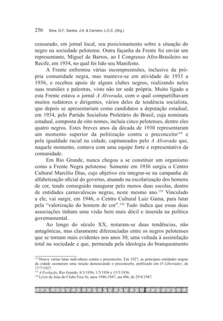 256	    Silva, G.F.; Santos, J.A. & Carneiro, L.C.C. (Org.)



censurado, em jornal local, seu posicionamento sobre a situação do
negro na sociedade pelotense. Outra façanha da Frente foi enviar um
representante, Miguel de Barros, ao I Congresso Afro-Brasileiro no
Recife, em 1934, no qual foi lido seu Manifesto.
      A Frente enfrentou várias incompreensões, inclusive da pró-
pria comunidade negra, mas manteve-se em atividade de 1933 a
1936, e recebeu apoio de alguns clubes negros, realizando neles
suas reuniões e palestras, visto não ter sede própria. Muito ligado a
esta Frente estava o jornal A Alvorada, com o qual compartilhavam
muitos redatores e dirigentes, vários deles de tendência socialista,
que depois se apresentariam como candidatos a deputação estadual,
em 1934, pelo Partido Socialista Proletário do Brasil, cuja nominata
estadual, composta de oito nomes, incluía cinco pelotenses, dentre eles
quatro negros. Estes breves anos da década de 1930 representaram
um momento superior da politização contra o preconceito154 e
pela igualdade racial na cidade, capitaneados pelo A Alvorada que,
naquele momento, contava com uma equipe forte e representativa da
comunidade.
      Em Rio Grande, nunca chegou a se constituir um organismo
como a Frente Negra pelotense. Somente em 1936 surgiu o Centro
Cultural Marcilio Dias, cujo objetivo era integrar-se na campanha de
alfabetização oficial do governo, atuando na escolarização dos homens
de cor, tendo conseguido inaugurar pelo menos duas escolas, dentro
de entidades carnavalescas negras, neste mesmo ano.155 Vinculado
a ele, vai surgir, em 1946, o Centro Cultural Luiz Gama, para lutar
pela “valorização do homem de cor”.156 Tudo indica que essas duas
associações tinham uma visão bem mais dócil e inserida na política
governamental.
      Ao longo do século XX, notaram-se duas tendências, não
antagônicas, mas claramente diferenciadas entre os negros pelotenses
que se tornam mais evidentes nos anos 30; uma voltada à assimilação
total na sociedade e que, permeada pela ideologia do branqueamento

154
    	Houve várias lutas individuais contra o preconceito. Em 1927, as principais entidades negras
da cidade assinaram uma moção denunciando o preconceito, publicado em O Libertador, de
17/7/1927.
155
    	A Evolução, Rio Grande, 8/3/1936; 1/5/1936 e 15/5/1936.
156
    	Livro de Atas do Clube Fica Aí, anos 1946-1947, ata 406, de 29/4/1947.
 