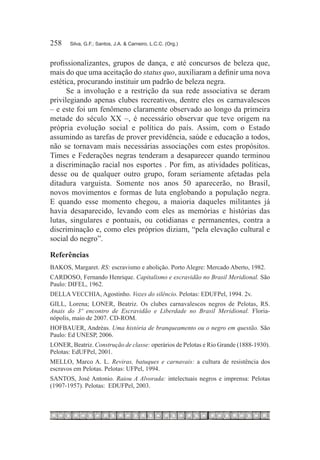 258	   Silva, G.F.; Santos, J.A. & Carneiro, L.C.C. (Org.)



profissionalizantes, grupos de dança, e até concursos de beleza que,
mais do que uma aceitação do status quo, auxiliaram a definir uma nova
estética, procurando instituir um padrão de beleza negra.
      Se a involução e a restrição da sua rede associativa se deram
privilegiando apenas clubes recreativos, dentre eles os carnavalescos
– e este foi um fenômeno claramente observado ao longo da primeira
metade do século XX –, é necessário observar que teve origem na
própria evolução social e política do país. Assim, com o Estado
assumindo as tarefas de prover previdência, saúde e educação a todos,
não se tornavam mais necessárias associações com estes propósitos.
Times e Federações negras tenderam a desaparecer quando terminou
a discriminação racial nos esportes . Por fim, as atividades políticas,
desse ou de qualquer outro grupo, foram seriamente afetadas pela
ditadura varguista. Somente nos anos 50 aparecerão, no Brasil,
novos movimentos e formas de luta englobando a população negra.
E quando esse momento chegou, a maioria daqueles militantes já
havia desaparecido, levando com eles as memórias e histórias das
lutas, singulares e pontuais, ou cotidianas e permanentes, contra a
discriminação e, como eles próprios diziam, “pela elevação cultural e
social do negro”.

Referências
BAKOS, Margaret. RS: escravismo e abolição. Porto Alegre: Mercado Aberto, 1982.
CARDOSO, Fernando Henrique. Capitalismo e escravidão no Brasil Meridional. São
Paulo: DIFEL, 1962.
DELLA VECCHIA, Agostinho. Vozes do silêncio. Pelotas: EDUFPel, 1994. 2v.
GILL, Lorena; LONER, Beatriz. Os clubes carnavalescos negros de Pelotas, RS.
Anais do 3º encontro de Escravidão e Liberdade no Brasil Meridional. Floria-
nópolis, maio de 2007. CD-rom.
HOFBAUER, Andréas. Uma história de branqueamento ou o negro em questão. São
Paulo: Ed UNESP, 2006.
LONER, Beatriz. Construção de classe: operários de Pelotas e Rio Grande (1888-1930).
Pelotas: EdUFPel, 2001.
MELLO, Marco A. L. Reviras, batuques e carnavais: a cultura de resistência dos
escravos em Pelotas. Pelotas: UFPel, 1994.
SANTOS, José Antonio. Raiou A Alvorada: intelectuais negros e imprensa: Pelotas
(1907-1957). Pelotas: EDUFPel, 2003.
 