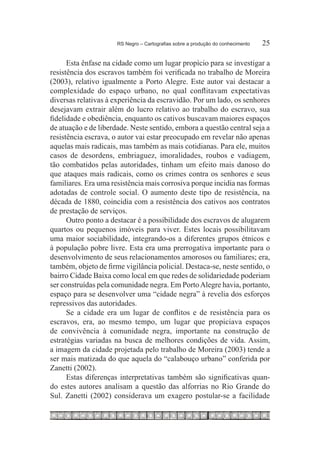 RS Negro – Cartografias sobre a produção do conhecimento	   25

      Esta ênfase na cidade como um lugar propício para se investigar a
resistência dos escravos também foi verificada no trabalho de Moreira
(2003), relativo igualmente a Porto Alegre. Este autor vai destacar a
complexidade do espaço urbano, no qual conflitavam expectativas
diversas relativas à experiência da escravidão. Por um lado, os senhores
desejavam extrair além do lucro relativo ao trabalho do escravo, sua
fidelidade e obediência, enquanto os cativos buscavam maiores espaços
de atuação e de liberdade. Neste sentido, embora a questão central seja a
resistência escrava, o autor vai estar preocupado em revelar não apenas
aquelas mais radicais, mas também as mais cotidianas. Para ele, muitos
casos de desordens, embriaguez, imoralidades, roubos e vadiagem,
tão combatidos pelas autoridades, tinham um efeito mais danoso do
que ataques mais radicais, como os crimes contra os senhores e seus
familiares. Era uma resistência mais corrosiva porque incidia nas formas
adotadas de controle social. O aumento deste tipo de resistência, na
década de 1880, coincidia com a resistência dos cativos aos contratos
de prestação de serviços.
      Outro ponto a destacar é a possibilidade dos escravos de alugarem
quartos ou pequenos imóveis para viver. Estes locais possibilitavam
uma maior sociabilidade, integrando-os a diferentes grupos étnicos e
à população pobre livre. Esta era uma prerrogativa importante para o
desenvolvimento de seus relacionamentos amorosos ou familiares; era,
também, objeto de firme vigilância policial. Destaca-se, neste sentido, o
bairro Cidade Baixa como local em que redes de solidariedade poderiam
ser construídas pela comunidade negra. Em Porto Alegre havia, portanto,
espaço para se desenvolver uma “cidade negra” à revelia dos esforços
repressivos das autoridades.
      Se a cidade era um lugar de conflitos e de resistência para os
escravos, era, ao mesmo tempo, um lugar que propiciava espaços
de convivência à comunidade negra, importante na construção de
estratégias variadas na busca de melhores condições de vida. Assim,
a imagem da cidade projetada pelo trabalho de Moreira (2003) tende a
ser mais matizada do que aquela do “calabouço urbano” conferida por
Zanetti (2002).
      Estas diferenças interpretativas também são significativas quan-
do estes autores analisam a questão das alforrias no Rio Grande do
Sul. Zanetti (2002) considerava um exagero postular-se a facilidade
 